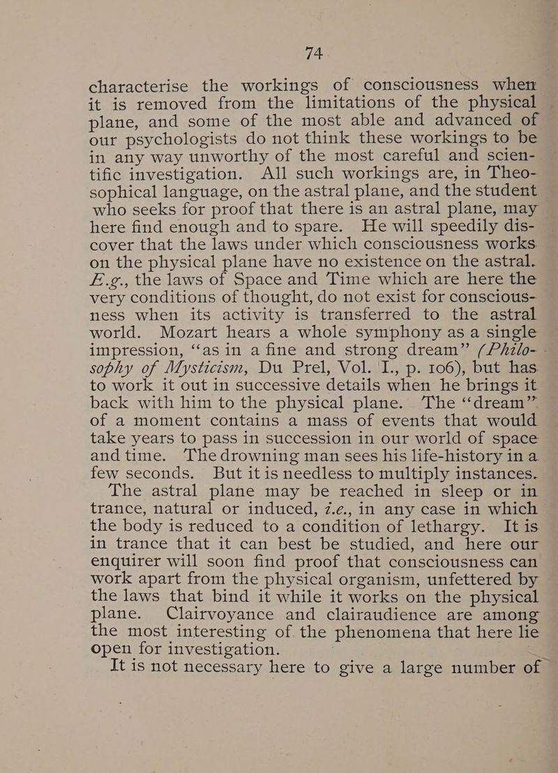 characterise the workings of consciousness when it is removed from the limitations of the physical plane, and some of the most able and advanced of our psychologists do not think these workings to be in any way unworthy of the most careful and scien- tific investigation. All such workings are, in Theo- sophical language, on the astral plane, and the student who seeks for proof that there is an astral plane, may here find enough and to spare. He will speedily dis- cover that the laws under which consciousness works. on the physical plane have no existence on the astral. £.g., the laws of Space and Time which are here the very conditions of thought, do not exist for conscious- ness when its activity is transferred to the astral world. Mozart hears a whole symphony as a single impression, ‘‘as in a fine and strong dream” (Phzlo- - sophy of Mysticism, Du Prel, Vol. I., p. 106), but has. to work it out in successive details when he brings it back with him to the physical plane. The ‘“‘dream”. of a moment contains a mass of events that would take years to pass in succession in our world of space and time. The drowning man sees his life-history in a. few seconds. But itis needless to multiply instances. The astral plane may be reached in sleep or in trance, natural or induced, z.e., in any case in which the body is reduced to a condition of lethargy. It is in trance that it can best be studied, and here our enquirer will soon find proof that consciousness can work apart from the physical organism, unfettered by — the laws that bind it while it works on the physical plane. Clairvoyance and clairaudience are among the most interesting of the phenomena that here lie open for investigation. <2 It is not necessary here to give a large number of