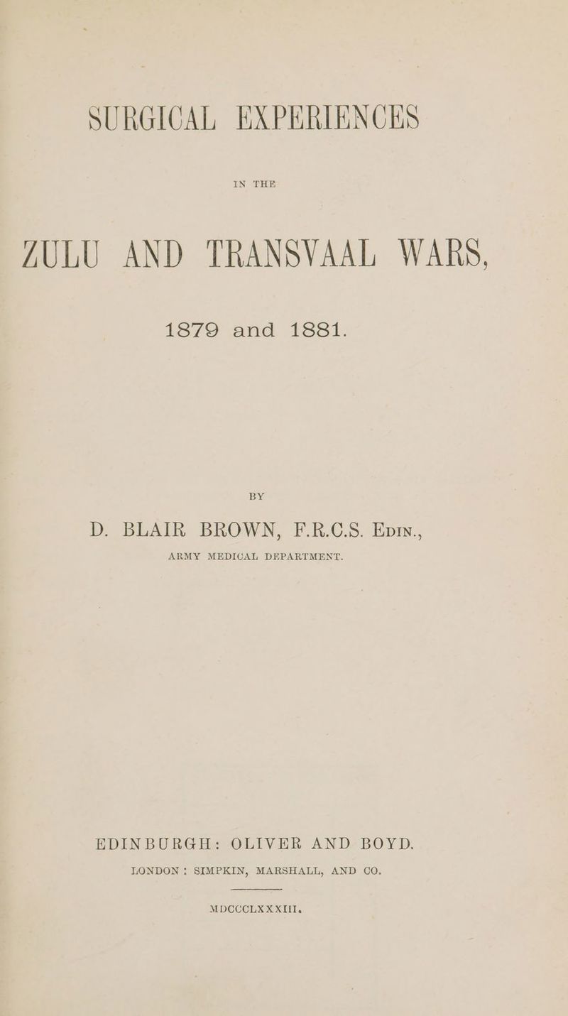 IN THE ZULU AND TRANSVAAL WARS, 1S79 and 1381. BY D. BLAIR BROWN, F.R.C.S. Epry., ARMY MEDICAL DEPARTMENT. EDINBURGH: OLIVER AND BOYD. LONDON : SIMPKIN, MARSHALL, AND COQ. MDCCCLX XXIII.