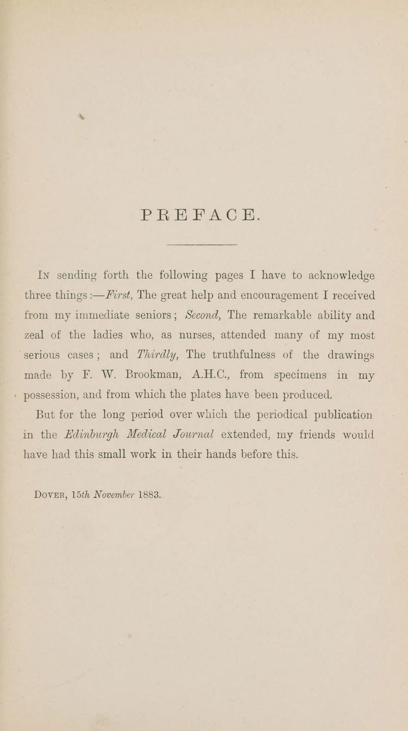 Probl As Os. Ivy sending forth the following pages I have to acknowledge three things :—/vrst, The great help and encouragement I received from my immediate seniors; Second, The remarkable ability and zeal of the ladies who, as nurses, attended many of my most serious cases; and Thirdly, The truthfulness of the drawings made by F. W. Brookman, A.H.C., from specimens in my - possession, and from which the plates have been produced. But for the long period over which the periodical publication in the EHdinburgh Medical Journal extended, my friends would have had this small work in their hands before this. Dover, 15th November 1883.