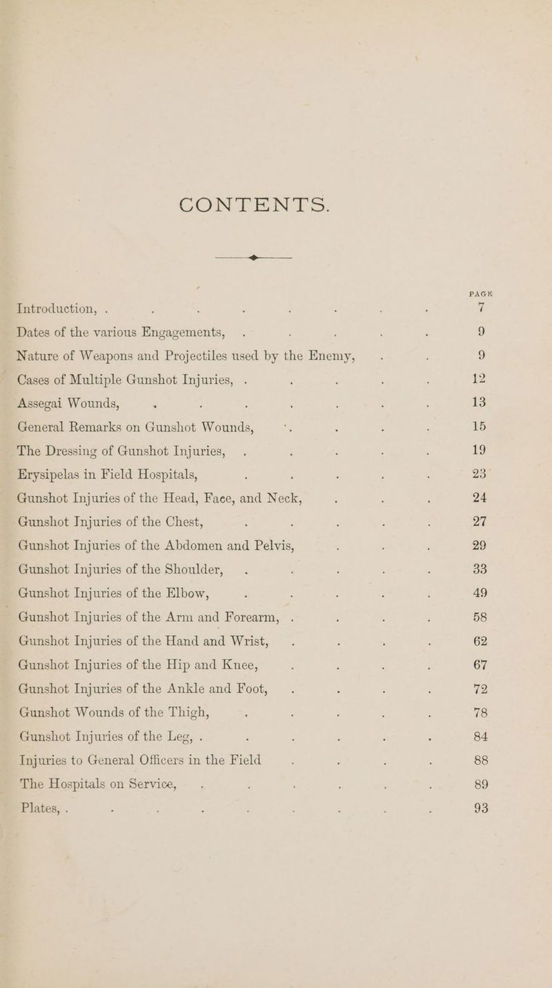 CONTENTS. PAG Introduction, . ; ; : : : ; ‘ 7 Dates of the various Engagements, . ; 9 Nature of Weapons and Projectiles used by the Enemy, 9 ~ Cases of Multiple Gunshot Injuries, . 12 Assegai Wounds, ‘ ; ; : ; 13 General Remarks on Gunshot Wounds, - ; ; , 15 The Dressing of Gunshot Injuries, . : 19 Erysipelas in Field Hospitals, : ; 23° Gunshot Injuries of the Head, Face, and Neck, : 5 : 24 Gunshot Injuries of the Chest, ; 27 Gunshot Injuries of the Abdomen and Pelvis, ; ; 29 Gunshot Injuries of the Shoulder, . : : 33 Gunshot Injuries of the Elbow, : : : 49 ~ Gunshot Injuries of the Arm and Forearm, . : : : 58 Gunshot Injuries of the Hand aad Wrist, . : : : 62 Gunshot Injuries of the Hip and Knee, 3 67 Gunshot Injuries of the Ankle and Foot, . F , : 72 Gunshot Wounds of the Thigh, : 78 Gunshot Injuries of the Leg, . ‘ ; 84 Injuries to General Officers in the Field : 88 The Hospitals on Service, . : ’ 89 Plates, . F : 93