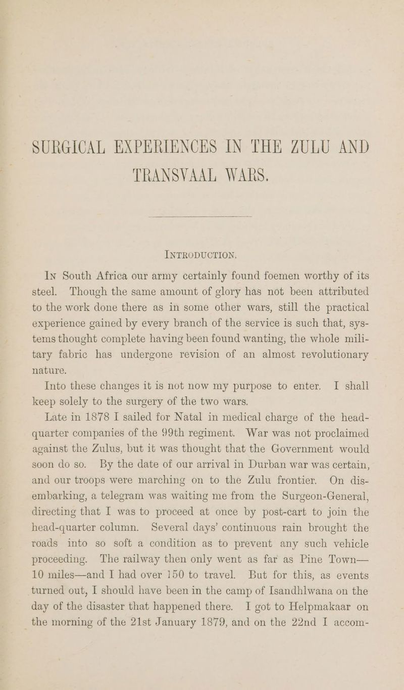 SURGICAL EXPERIENCES IN THE ZULU AND TRANSVAAL WARS. INTRODUCTION. In South Africa our army certainly found foemen worthy of its steel. Though the same amount of glory has not been attributed to the work done there as in some other wars, still the practical experience gained by every branch of the service is such that, sys- tems thought complete having been found wanting, the whole mili- tary fabric has undergone revision of an almost revolutionary nature. Into these changes it is not now my purpose to enter. I shall keep solely to the surgery of the two wars. Late in 1878 I sailed for Natal in medical charge of the head- quarter companies of the 99th regiment. War was not proclaimed against the Zulus, but it was thought that the Government would soon do so. By the date of our arrival in Durban war was certain, and our troops were marching on to the Zulu frontier. On dis- embarking, a telegram was waiting me from the Surgeon-General, directing that I was to proceed at once by post-cart to join the head-quarter column. Several days’ continuous rain brought the roads into so soft a condition as to prevent any such vehicle proceeding. The railway then only went as far as Pine Town— 10 miles—and I had over 150 to travel. But for this, as events turned out, I should have been in the camp of Isandhlwana on the day of the disaster that happened there. I got to Helpmakaar on _ the morning of the 21st January 1879, and on the 22nd I accom-