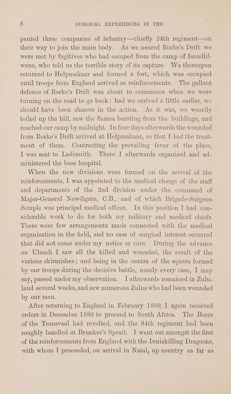 panied three companies of infantry—chiefly 24th regiment—on their way to join the main body. As we neared Rorke’s Drift we were met by fugitives who had escaped from the camp of Isandhl- wana, who told us the terrible story of its capture. We thereupon returned to Helpmakaar and formed a fort, which was occupied until troops from England arrived as reinforcements. The gallant defence of Rorke’s Drift was about to commence when we were turning on the road to go back: had we arrived a little earlier, we should have been sharers in the action. As it was, we wearily - toiled up the hill, saw the flames bursting from the buildings, and reached our camp by midnight. In four days afterwards the wounded from Rorke’s Drift arrived at Helpmakaar, so that I had the treat- ment of them. Contracting the prevailing fever of the place, I was sent to Ladismith. There I afterwards organized and ad- ministered the base hospital. When the new divisions were formed on the arrival of the reinforcements, I was appointed to the medical charge of the staff and departments of the 2nd division under the command of Major-General Newdigate, C.B., and of which Brigade-Surgeon Semple was principal medical officer. In this position I had con- siderable work to do for both my military and medical chiefs. There were few arrangements made connected with the medical organization in the field, and no case of surgical interest occurred that did not come under my notice or care. During the advance on Ulundi I saw all the killed and wounded, the result of the various skirmishes; and being in the centre of the square formed by our troops during the decisive battle, nearly every case, I may say, passed under my observation. I afterwards remained in Zulu- land several weeks, and saw numerous Zulus who had been wounded by our men. After returning to England in February 1880, I again received orders in December 1880 to proceed to South Africa. The Boers of the Transvaal had revolted, and the 94th regiment had been roughly handled at Brunker’s Spruit. I went out amongst the first of the reinforcements from England with the Inniskilling Dragoons, with whom I proceeded, on arrival in Natal, up country as far as