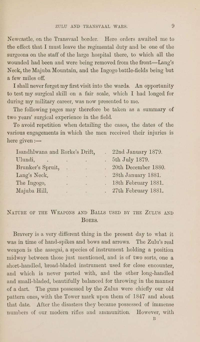 Newcastle, on the Transvaal border. Here orders awaited me to the effect that I must leave the regimental duty and be one of the surgeons on the staff of the large hospital there, to which all the wounded had been and were being removed from the front—Lang’s Neck, the Majuba Mountain, and the Ingogo battle-fields being but a few miles off. I shall never forget my first visit into the wards. An opportunity to test my surgical skill on a fair scale, which I had longed for during my military career, was now presented to me. The following pages may therefore be taken as a summary of two years’ surgical experience in the field. To avoid repetition when detailing the cases, the dates of the various engagements in which the men received their injuries is here given :— Isandhlwana and Rorke’s Drift, . 22nd January 1879. Ulundi, . 5th July 1879. Brunker’s Spruit, . . 20th December 1880. Lang’s Neck, . 28th January 1881. The Ingogo, : . 18th February 1881. Majuba Hill, . 27th February 1881, NATURE OF THE WEAPONS AND BALLS USED BY THE ZULUS AND Boers. Bravery is a very different thing in the present day to what it was in time of hand-spikes and bows and arrows. The Zulu’s real weapon is the assegai, a species of instrument holding a position midway between those just mentioned, and is of two sorts, one a short-handled, broad-bladed instrument used for close encounter, and which is never parted with, and the other long-handled and small-bladed, beautifully balanced for throwing in the manner of a dart. The guns possessed by the Zulus were chiefly our old pattern ones, with the Tower mark upon them of 1847 and about that date. After the disasters they became possessed of immense numbers of our modern rifles and ammunition. However, with B
