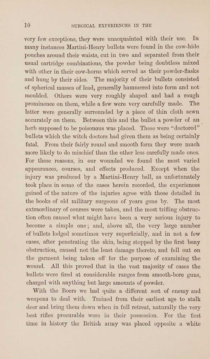 very few exceptions, they were unacquainted with their use. In many instances Martini-Henry bullets were found in the cow-hide pouches around their waists, cut in two and separated from their usual cartridge combinations, the powder being doubtless mixed with other in their cow-horns which served as their powder-flasks and hung by their sides. The majority of their bullets consisted of spherical masses of lead, generally hammered into form and not moulded. Others were very roughly shaped and had a rough prominence on them, while a few were very carefully made. The latter were generally surrounded by a piece of thin cloth sewn accurately on them. Between this and the bullet a powder of an_ herb supposed to be poisonous was placed. These were “doctored” bullets which the witch doctors had given them as being certainly fatal. From their fairly round and smooth form they were much more likely to do mischief than the other less carefully made ones. For these reasons, in our wounded we found the most varied appearances, courses, and effects produced. Except when the injury was produced by a Martini-Henry ball, as unfortunately took place in some of the cases herein recorded, the experiences gained of the nature of the injuries agree with those detailed in the books of old military surgeons of years gone by. The most extraordinary of courses were taken, and the most trifling obstruc- tion often caused what might have been a very serious injury to become a simple one; and, above all, the very large number of bullets lodged sometimes very superficially, and in not a few cases, after penetrating the skin, being stopped by the first bony obstruction, caused not the least damage thereto, and fell out on the garment being taken off for the purpose of examining the wound. All this proved that in the vast majority of cases the bullets were fired at considerable ranges from smooth-bore guns, charged with anything but large amounts of powder. With the Boers we had quite a different sort of enemy and weapons to deal with. Trained from their earliest age to stalk deer and bring them down when in full retreat, naturally the very best rifles procurable were in their possession. For the first time in history the British army was placed opposite a white