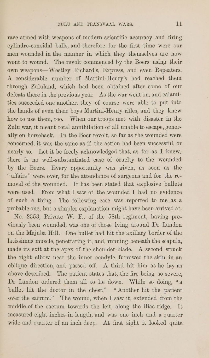 race armed with weapons of modern scientific accuracy and firing cylindro-conoidal balls, and therefore for the first time were our men wounded in the manner in which they themselves are now wont to wound. The revolt commenced by the Boers using their own weapons— Westley Richard’s, Express, and even Repeaters. A considerable number of Martini-Henry’s had reached them through Zululand, which had been obtained after some of our defeats there in the previous year. As the war went on, and calami- ties succeeded one another, they of course were able to put into the hands of even their boys Martini-Henry rifles, and they knew how to use them, too. When our troops met with disaster in the Zulu war, it meant total annihilation of all unable to escape, gener- ally on horseback. In the Boer revolt, so far as the wounded were concerned, it was the same as if the action had been successful, or nearly so. Let it be freely acknowledged that, as far as I knew, there is no well-substantiated case of cruelty to the wounded by the Boers. Every opportunity was given, as soon as the “affairs” were over, for the attendance of surgeons and for the re- moval of the wounded. It has been stated that explosive bullets were used. From what I saw of the wounded I had no evidence of such a thing. The following case was reported to me as a probable one, but a simpler explanation might have been arrived at. No. 2353, Private W. F., of the 58th regiment, having pre- viously been wounded, was one of those lying around Dr Landon on the Majuba Hill. One bullet had hit the axillary border of the latissimus muscle, penetrating it, and, running beneath the scapula, made its exit at the apex of the shoulder-blade. A second struck the right elbow near the inner condyle, furrowed the skin in an oblique direction, and passed off. A third hit him as he lay as above described. The patient states that, the fire being so severe, Dr Landon ordered them all to lie down. While so doing, “a bullet hit the doctor in the chest.” “Another hit the patient over the sacrum.” The wound, when I saw it, extended from the middle of the sacrum towards the left, along the iliac ridge. It measured eight inches in length, and was one inch and a quarter wide and quarter of an inch deep. At first sight it looked quite