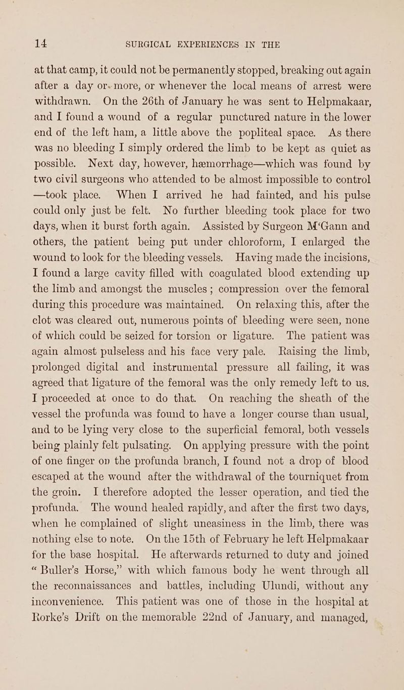 at that camp, it could not be permanently stopped, breaking out again after a day or- more, or whenever the local means of arrest were withdrawn. On the 26th of January he was sent to Helpmakaar, and [ found a wound of a regular punctured nature in the lower end of the left ham, a little above the popliteal space. As there was no bleeding I simply ordered the limb to be kept as quiet as possible. Next day, however, hemorrhage—which was found by two civil surgeons who attended to be almost impossible to control —took place. When I arrived he had fainted, and his pulse could only just be felt. No further bleeding took place for two days, when it burst forth again. Assisted by Surgeon M‘Gann and others, the patient being put under chloroform, I enlarged the wound to look for the bleeding vessels. Having made the incisions, I found a large cavity filled with coagulated blood extending up the limb and amongst the muscles; compression over the femoral during this procedure was maintained. On relaxing this, after the clot was cleared out, numerous points of bleeding were seen, none of which could be seized for torsion or ligature. The patient was again almost pulseless and his face very pale. Jaising the lmb, prolonged digital and instrumental pressure all failing, it was agreed that ligature of the femoral was the only remedy left to us, T proceeded at once to do that. On reaching the sheath of the vessel the profunda was found to have a longer course than usual, and to be lying very close to the superficial femoral, both vessels being plainly felt pulsating. On applying pressure with the point of one finger on the profunda branch, I found not a drop of blood escaped at the wound after the withdrawal of the tourniquet from the groin. I therefore adopted the lesser operation, and tied the profunda. The wound healed rapidly, and after the first two days, when he complained of slight uneasiness in the limb, there was nothing else to note. On the 15th of February he left Helpmakaar for the base hospital. He afterwards returned to duty and joined “ Buller’s Horse,” with which famous body he went through all the reconnaissances and battles, including Ulundi, without any inconvenience. This patient was one of those in the hospital at Rorke’s Drift on the memorable 22nd of January, and managed,