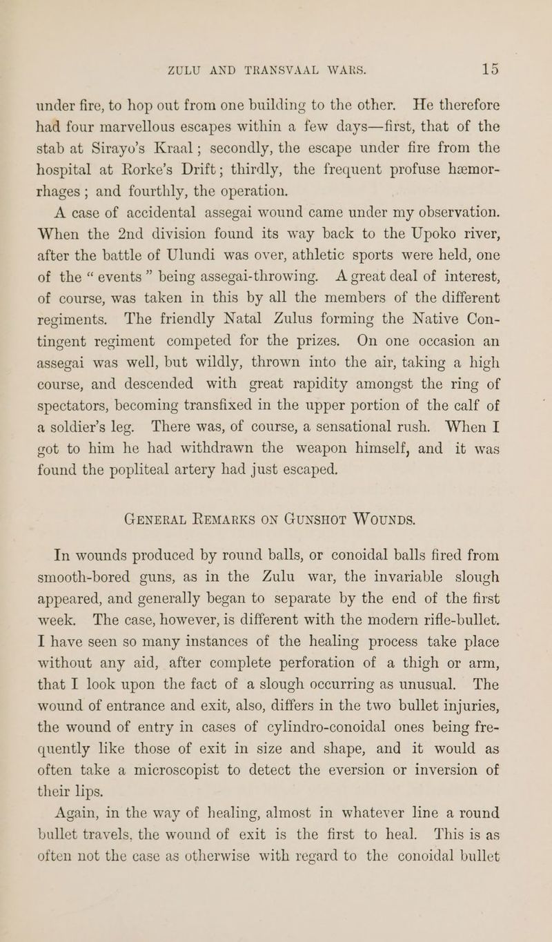 under fire, to hop out from one building to the other. He therefore had four marvellous escapes within a few days—first, that of the stab at Sirayo’s Kraal; secondly, the escape under fire from the hospital at Rorke’s Drift; thirdly, the frequent profuse heemor- rhages ; and fourthly, the operation. A case of accidental assegai wound came under my observation. When the 2nd division found its way back to the Upoko river, after the battle of Ulundi was over, athletic sports were held, one of the “events” being assegai-throwing. A great deal of interest, of course, was taken in this by all the members of the different regiments. The friendly Natal Zulus forming the Native Con- tingent regiment competed for the prizes. On one occasion an assegai was well, but wildly, thrown into the air, taking a high course, and descended with great rapidity amongst the ring of spectators, becoming transfixed in the upper portion of the calf of a soldier’s leg. There was, of course, a sensational rush. When I got to him he had withdrawn the weapon himself, and it was found the popliteal artery had just escaped. GENERAL REMARKS ON GUNSHOT WOUNDS. In wounds produced by round balls, or conoidal balls fired from smooth-bored guns, as in the Zulu war, the invariable slough appeared, and generally began to separate by the end of the first week. The case, however, is different with the modern rifle-bullet. I have seen so many instances of the healing process take place without any aid, after complete perforation of a thigh or arm, that I look upon the fact of a slough occurring as unusual. The wound of entrance and exit, also, differs in the two bullet injuries, the wound of entry in cases of cylindro-conoidal ones being fre- quently lke those of exit in size and shape, and it would as often take a microscopist to detect the eversion or inversion of their lips. Again, in the way of healing, almost in whatever line a round bullet travels, the wound of exit is the first to heal. This is as often not the case as otherwise with regard to the conoidal bullet