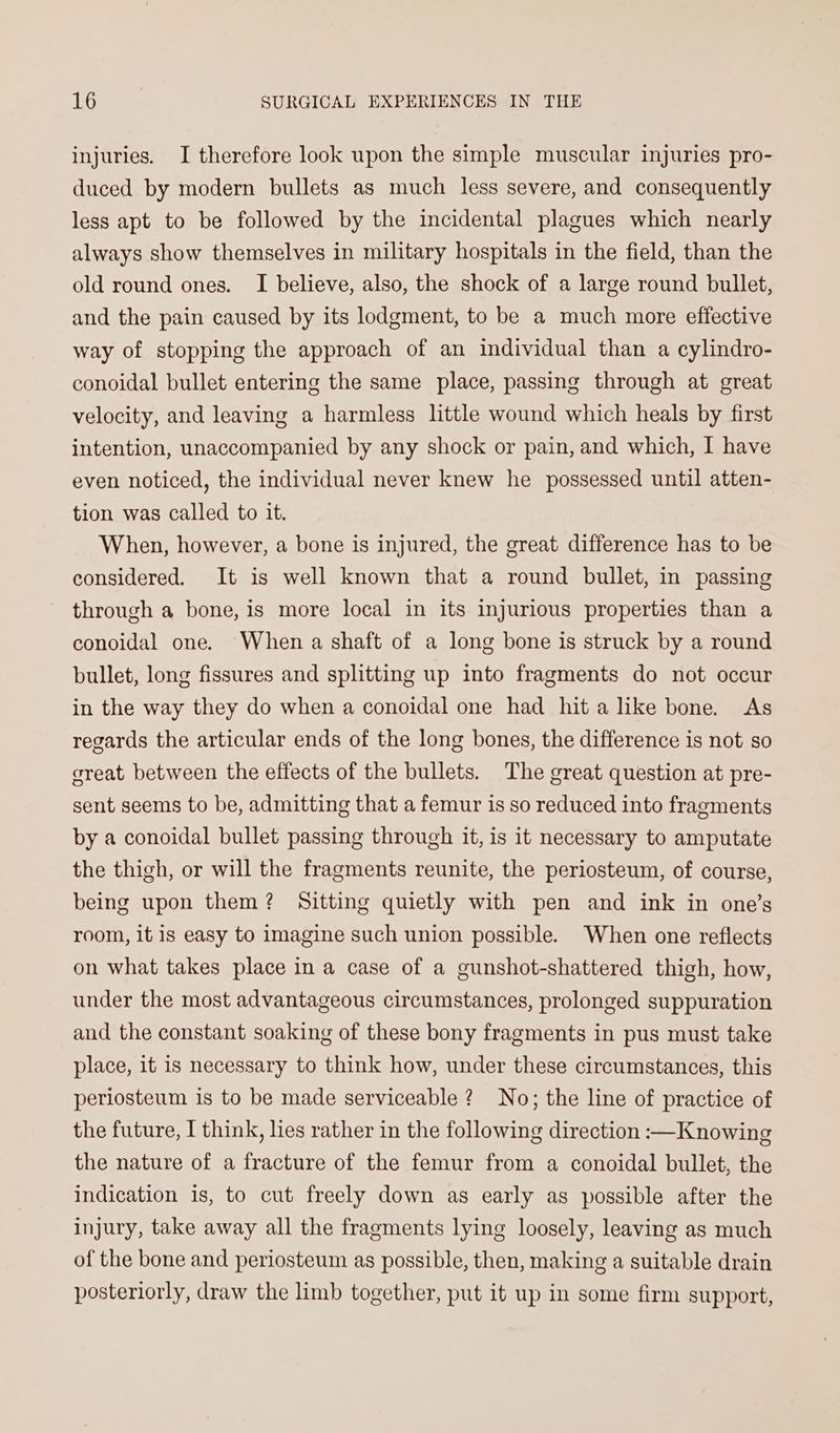 injuries. JI therefore look upon the simple muscular injuries pro- duced by modern bullets as much less severe, and consequently less apt to be followed by the incidental plagues which nearly always show themselves in military hospitals in the field, than the old round ones. I believe, also, the shock of a large round bullet, and the pain caused by its lodgment, to be a much more effective way of stopping the approach of an individual than a cylindro- conoidal bullet entering the same place, passing through at great velocity, and leaving a harmless little wound which heals by first intention, unaccompanied by any shock or pain, and which, I have even noticed, the individual never knew he possessed until atten- tion was called to it. When, however, a bone is injured, the great difference has to be considered. It is well known that a round bullet, in passing through a bone, is more local in its injurious properties than a conoidal one. When a shaft of a long bone is struck by a round bullet, long fissures and splitting up into fragments do not occur in the way they do when a conoidal one had hit alike bone. As regards the articular ends of the long bones, the difference is not so great between the effects of the bullets. The great question at pre- sent seems to be, admitting that a femur is so reduced into fragments by a conoidal bullet passing through it, is it necessary to amputate the thigh, or will the fragments reunite, the periosteum, of course, being upon them? Sitting quietly with pen and ink in one’s room, it is easy to imagine such union possible. When one reflects on what takes place in a case of a gunshot-shattered thigh, how, under the most advantageous circumstances, prolonged suppuration and the constant soaking of these bony fragments in pus must take place, it is necessary to think how, under these circumstances, this periosteum is to be made serviceable 2? No; the line of practice of the future, I think, hes rather in the following direction :—Knowing the nature of a fracture of the femur from a conoidal bullet, the indication is, to cut freely down as early as possible after the injury, take away all the fragments lying loosely, leaving as much of the bone and periosteum as possible, then, making a suitable drain posteriorly, draw the limb together, put it up in some firm support,