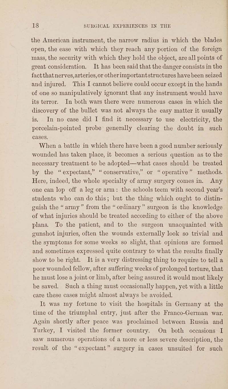 the American instrument, the narrow radius in which the blades open, the ease with which they reach any portion of the foreign mass, the security with which they hold the object, are all points of ereat consideration. It has been said that the danger consists in the fact that nerves, arteries, or otherimportantstructures have been seized and injured. This I cannot believe could occur except in the hands of one so manipulatively ignorant that any instrument would have its terror. In both wars there were numerous cases in which the discovery of the bullet was not always the easy matter it usually is. In no case did I find it necessary to use electricity, the porcelain-pointed probe generally clearing the doubt in such cases. When a battle in which there have been a good number seriously wounded has taken place, it becomes a serious question as to the necessary treatment to be adopted—what cases should be treated by the “expectant,” “conservative,” or “ operative” methods. Here, indeed, the whole specialty of army surgery comes in. Any one can lop off a leg or arm: the schools teem with second year’s students who can do this; but the thing which ought to distin- cuish the “army” from the “ordinary” surgeon is the knowledge of what injuries should be treated according to either of the above plans. To the patient, and to the surgeon unacquainted with eunshot injuries, often the wounds externally look so trivial and the symptoms for some weeks so slight, that opinions are formed and sometimes expressed quite contrary to what the results finally show to be right. It is a very distressing thing to require to tell a poor wounded fellow, after suffering weeks of prolonged torture, that he must lose a joint or limb, after being assured it would most likely be saved. Such a thing must occasionally happen, yet with a little care these cases might almost always be avoided. It was my fortune to visit the hospitals in Germany at the time of the triumphal entry, just after the Franco-German war. Again shortly after peace was proclaimed between Russia and Turkey, I visited the former country. On both occasions I saw numerous operations of a more or less severe description, the result of the “expectant” surgery in cases unsuited for such