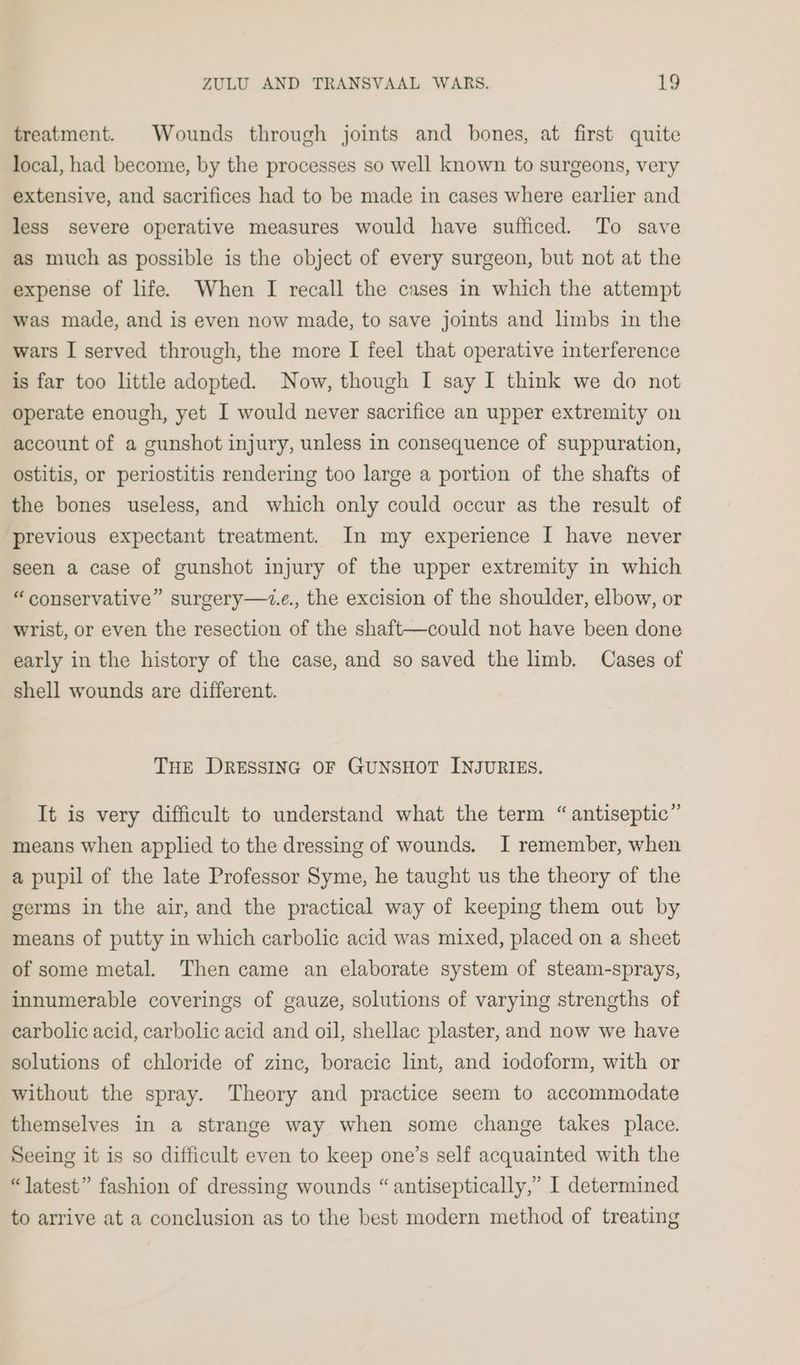 treatment. Wounds through joints and bones, at first quite local, had become, by the processes so well known to surgeons, very extensive, and sacrifices had to be made in cases where earlier and less severe operative measures would have sufficed. To save as much as possible is the object of every surgeon, but not at the expense of life. When I recall the cases in which the attempt was made, and is even now made, to save joints and limbs in the wars I served through, the more I feel that operative interference is far too little adopted. Now, though I say I think we do not operate enough, yet I would never sacrifice an upper extremity on account of a gunshot injury, unless in consequence of suppuration, ostitis, or periostitis rendering too large a portion of the shafts of the bones useless, and which only could occur as the result of previous expectant treatment. In my experience I have never seen a case of gunshot injury of the upper extremity in which “conservative” surgery—z.e., the excision of the shoulder, elbow, or wrist, or even the resection of the shaft—could not have been done early in the history of the case, and so saved the hmb. Cases of shell wounds are different. THE DRESSING OF GUNSHOT INJURIES. It is very difficult to understand what the term “antiseptic” means when applied to the dressing of wounds. I remember, when a pupil of the late Professor Syme, he taught us the theory of the germs in the air, and the practical way of keeping them out by means of putty in which carbolic acid was mixed, placed on a sheet of some metal. Then came an elaborate system of steam-sprays, innumerable coverings of gauze, solutions of varying strengths of earbolic acid, carbolic acid and oil, shellac plaster, and now we have solutions of chloride of zinc, boracic lint, and iodoform, with or without the spray. Theory and practice seem to accommodate themselves in a strange way when some change takes place. Seeing it is so difficult even to keep one’s self acquainted with the “latest” fashion of dressing wounds “antiseptically,” I determined to arrive at a conclusion as to the best modern method of treating