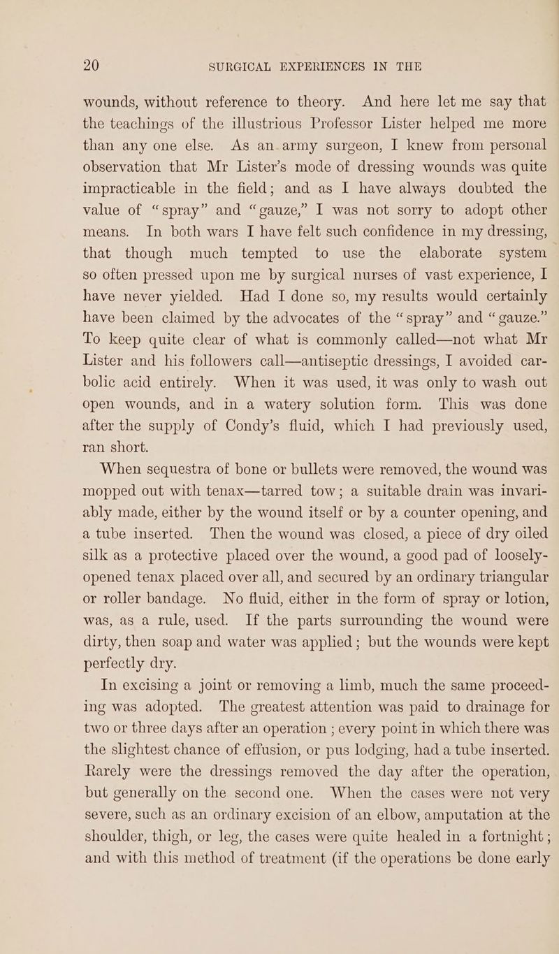 wounds, without reference to theory. And here let me say that the teachings of the illustrious Professor Lister helped me more than any one else. As an-army surgeon, I knew from personal observation that Mr Lister’s mode of dressing wounds was quite impracticable in the field; and as I have always doubted the value of “spray” and “gauze,” I was not sorry to adopt other means. In both wars I have felt such confidence in my dressing, that though much tempted to use the elaborate system so often pressed upon me by surgical nurses of vast experience, I have never yielded. Had I done so, my results would certainly have been claimed by the advocates of the “spray” and “ gauze.” To keep quite clear of what is commonly called—not what Mr Lister and his followers call—antiseptic dressings, I avoided car- bolic acid entirely. When it was used, it was only to wash out open wounds, and in a watery solution form. This was done after the supply of Condy’s fluid, which I had previously used, ran short. When sequestra of bone or bullets were removed, the wound was mopped out with tenax—tarred tow; a suitable drain was invari- ably made, either by the wound itself or by a counter opening, and a tube inserted. Then the wound was closed, a piece of dry oiled silk as a protective placed over the wound, a good pad of loosely- opened tenax placed over all, and secured by an ordinary triangular or roller bandage. No fluid, either in the form of spray or lotion, was, as a rule, used. If the parts surrounding the wound were dirty, then soap and water was applied; but the wounds were kept perfectly dry. In excising a joint or removing a limb, much the same proceed- ing was adopted. The greatest attention was paid to drainage for two or three days after an operation ; every point in which there was the slightest chance of effusion, or pus lodging, had a tube inserted. Rarely were the dressings removed the day after the operation, but generally on the second one. When the cases were not very severe, such as an ordinary excision of an elbow, amputation at the shoulder, thigh, or leg, the cases were quite healed in a fortnight ; and with this method of treatment (if the operations be done early