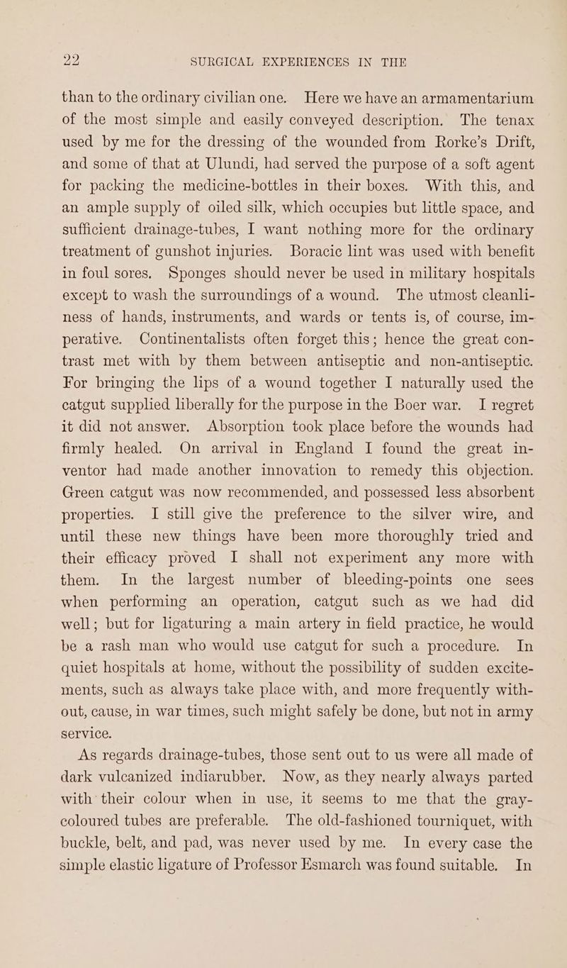 than to the ordinary civilian one. Here we have an armamentarium of the most simple and easily conveyed description. The tenax used by me for the dressing of the wounded from Rorke’s Drift, and some of that at Ulundi, had served the purpose of a soft agent for packing the medicine-bottles in their boxes. With this, and an ample supply of oiled silk, which occupies but little space, and sufficient drainage-tubes, I want nothing more for the ordinary treatment of gunshot injuries. Boracic lint was used with benefit in foul sores. Sponges should never be used in military hospitals except to wash the surroundings of a wound. The utmost cleanl- ness of hands, instruments, and wards or tents is, of course, im- perative. Continentalists often forget this; hence the great con- trast met with by them between antiseptic and non-antiseptie. For bringing the lps of a wound together I naturally used the catgut supplied liberally for the purpose in the Boer war. I regret it did not answer. Absorption took place before the wounds had firmly healed. On arrival in England I found the great in- ventor had made another innovation to remedy this objection. Green catgut was now recommended, and possessed less absorbent properties. I still give the preference to the silver wire, and until these new things have been more thoroughly tried and their efficacy proved I shall not experiment any more with them. In the largest number of bleeding-points one sees when performing an operation, catgut such as we had did well; but for hgaturing a main artery in field practice, he would be a rash man who would use catgut for such a procedure. In quiet hospitals at home, without the possibility of sudden excite- ments, such as always take place with, and more frequently with- out, cause, in war times, such might safely be done, but not in army service. As regards drainage-tubes, those sent out to us were all made of dark vulcanized indiarubber. Now, as they nearly always parted with their colour when in use, it seems to me that the gray- coloured tubes are preferable. The old-fashioned tourniquet, with buckle, belt, and pad, was never used by me. In every case the simple elastic ligature of Professor Esmarch was found suitable. In
