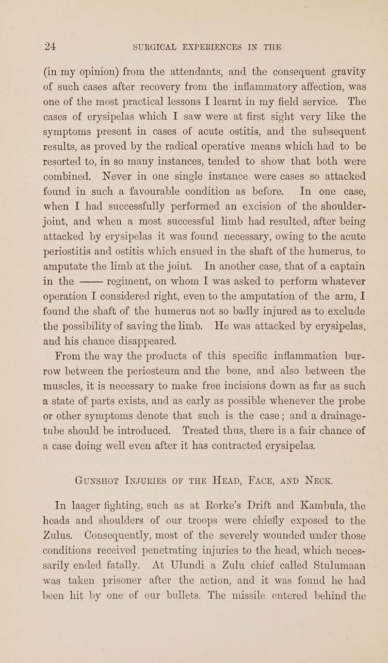 (in my opinion) from the attendants, and the consequent gravity of such cases after recovery from the inflammatory affection, was one of the most practical lessons I learnt in my field service. The cases of erysipelas which I saw were at first sight very like the symptoms present in cases of acute ostitis, and the subsequent results, as proved by the radical operative means which had to be resorted to, in so many instances, tended to show that both were combined. Never in one single instance were cases so attacked found in such a favourable condition as before. In one case, when I had successfully performed an excision of the shoulder- joint, and when a most successful limb had resulted, after being attacked by erysipelas it was found necessary, owing to the acute periostitis and ostitis which ensued in the shaft of the humerus, to amputate the limb at the joint. In another case, that of a captain in the operation I considered right, even to the amputation of the arm, I found the shaft of the humerus not so badly injured as to exclude the possibility of saving the hmb. He was attacked by erysipelas, and his chance disappeared. From the way the products of this specific inflammation bur- row between the periosteum and the bone, and also between the muscles, it is necessary to make free incisions down as far as such a state of parts exists, and as early as possible whenever the probe or other symptoms denote that such is the case; and a drainage- tube should be introduced. Treated thus, there is a fair chance of a case doing well even after it has contracted erysipelas. regiment, on whom I was asked to perform whatever GUNSHOT INJURIES OF THE HEAD, FACE, AND NECK. In laager fighting, such as at Rorke’s Drift and Kambula, the heads and shoulders of our troops were chiefly exposed to the Zulus. Consequently, most of the severely wounded under those conditions received penetrating injuries to the head, which neces- sarily ended fatally. At Ulundi a Zulu chief called Stulumaan was taken prisoner after the action, and it was found he had been hit by one of our bullets. The missile entered behind the