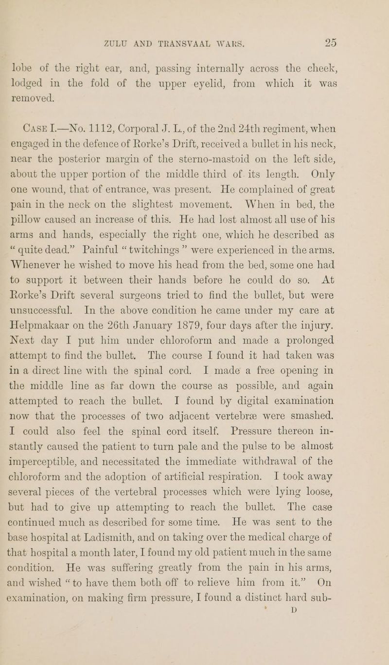 lobe of the right ear, and, passing internally across the cheek, lodged in the fold of the upper eyelid, from which it was removed. Cask IL—No. 1112, Corporal J. L., of the 2nd 24th regiment, when engaged in the defence of Rorke’s Drift, received a bullet in his neck, near the posterior margin of the sterno-mastoid on the left side, about the upper portion of the middle third of. its leneth. Only one wound, that of entrance, was present. He complained of great pain in the neck on the slightest movement. When in bed, the pillow caused an increase of this. He had lost almost all use of his arms and hands, especially the right one, which he described as “quite dead.” Painful “twitchings ” were experienced in the arms. Whenever he wished to move his head from the bed, some one had to support it between their hands before he could do so. At Rorke’s Drift several surgeons tried to find the bullet, but were unsuccessful. In the above condition he came under my care at Helpmakaar on the 26th January 1879, four days after the injury. Next day I put him under chloroform and made a prolonged attempt to find the bullet. The course I found it had taken was in a direct line with the spinal cord. I made a free opening in the middle line as far down the course as possible, and again attempted to reach the bullet. JI found by digital examination now that the processes of two adjacent vertebrae were smashed. I could also feel the spinal cord itself. Pressure thereon in- stantly caused the patient to turn pale and the pulse to be almost imperceptible, and necessitated the immediate withdrawal of the chloroform and the adoption of artificial respiration. I took away several pieces of the vertebral processes which were lying loose, but had to give up attempting to reach the bullet. The case continued much as described for some time. He was sent to the base hospital at Ladismith, and on taking over the medical charge of that hospital a month later, I found my old patient much in the same condition. He was suffering greatly from the pain in his arms, and wished “to have them both off to relieve him from it.” On examination, on making firm pressure, I found a distinct hard sub- ' D
