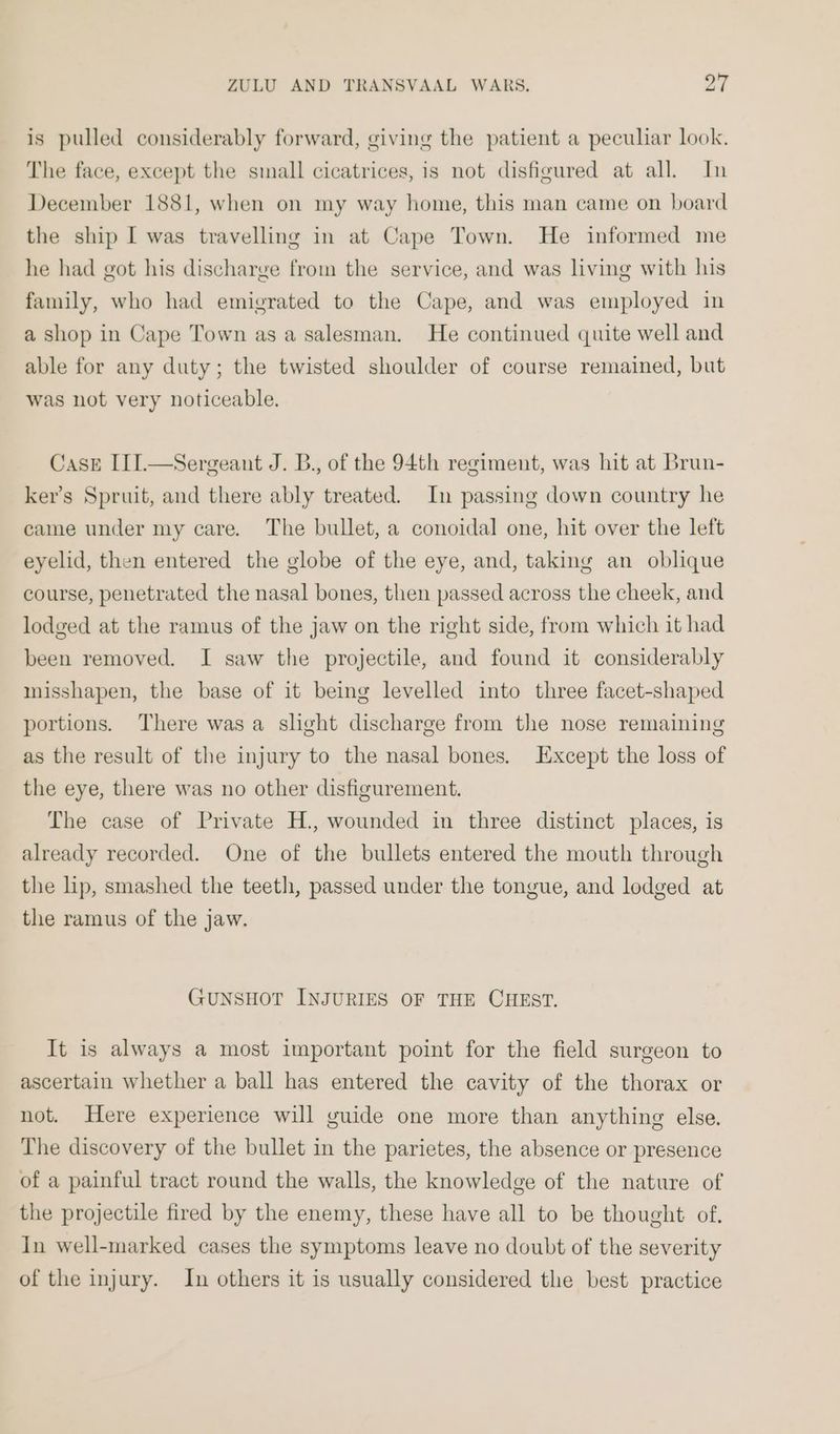 is pulled considerably forward, giving the patient a peculiar look. The face, except the small cicatrices, is not disfigured at all. In December 1881, when on my way home, this man came on board the ship I was travelling in at Cape Town. He informed me he had got his discharge from the service, and was living with his family, who had emigrated to the Cape, and was employed in a shop in Cape Town as a salesman. He continued quite well and able for any duty; the twisted shoulder of course remained, but was not very noticeable. Case III.—Sergeant J. B., of the 94th regiment, was hit at Brun- ker’s Spruit, and there ably treated. In passing down country he came under my care. The bullet, a conoidal one, hit over the left eyelid, then entered the globe of the eye, and, taking an oblique course, penetrated the nasal bones, then passed across the cheek, and lodged at the ramus of the jaw on the right side, from which it had been removed. I saw the projectile, and found it considerably misshapen, the base of it being levelled into three facet-shaped portions. There was a slight discharge from the nose remaining as the result of the injury to the nasal bones. Except the loss of the eye, there was no other disfigurement. The case of Private H., wounded in three distinct places, is already recorded. One of the bullets entered the mouth through the lp, smashed the teeth, passed under the tongue, and lodged at the ramus of the jaw. GUNSHOT INJURIES OF THE CHEST. It is always a most important point for the field surgeon to ascertain whether a ball has entered the cavity of the thorax or not. Here experience will guide one more than anything else. The discovery of the bullet in the parietes, the absence or presence of a painful tract round the walls, the knowledge of the nature of the projectile fired by the enemy, these have all to be thought of. In well-marked cases the symptoms leave no doubt of the severity of the injury. In others it is usually considered the best practice