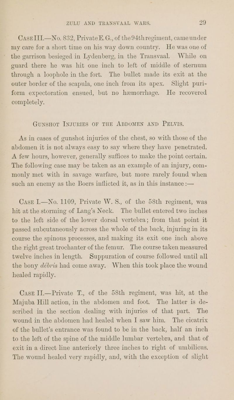 CasEIII.—No. 832, Private E.G., of the 94thregiment, came under my care for a short time on his way down country. He was one of the garrison besieged in Lydenberg, in the Transvaal. While on guard there he was hit one inch to left of middle of sternum through a loophole in the fort. The bullet made its exit at the outer border of the scapula, one inch from its apex. Slight puri- form expectoration ensued, but no hemorrhage. He recovered completely. GunsHot INJURIES OF THE ABDOMEN AND PELVIS. As in cases of gunshot injuries of the chest, so with those of the abdomen it is not always easy to say where they have penetrated. A few hours, however, generally suffices to make the point certain. The following case may be taken as an example of an injury, com- monly met with in savage warfare, but more rarely found when such an enemy as the Boers inflicted it, as in this instance :— Cask I.—No. 1109, Private W.S., of the 58th regiment, was hit at the storming of Lang’s Neck. The bullet entered two inches to the left side of the lower dorsal vertebra; from that point it passed subcutaneously across the whole of the back, injuring in its course the spinous processes, and making its exit one inch above the right great trochanter of the femur. The course taken measured twelve inches in length. Suppuration of course followed until all the bony débris had come away. When this took place the wound healed rapidly. Case II.—Private T., of the 58th regiment, was hit, at the Majuba Hill action, in the abdomen and foot. The latter is de- scribed in the section dealing with injuries of that part. The wound in the abdomen had healed when I saw him. The cicatrix of the bullet’s entrance was found to be in the back, half an inch to the left of the spine of the middle lumbar vertebra, and that of exit in a direct line anteriorly three inches to right of umbilicus. The wound healed very rapidly, and, with the exception of slight