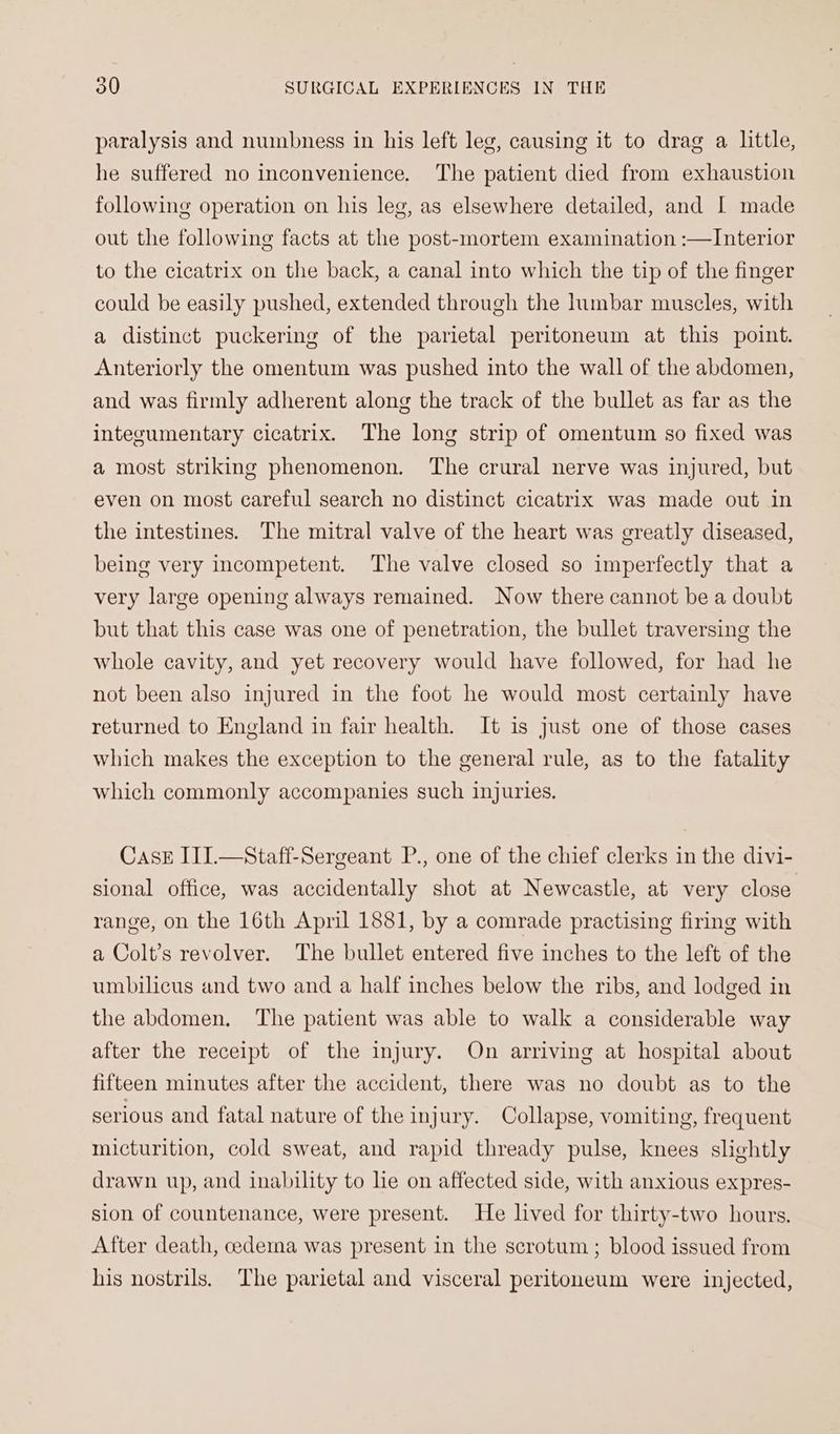 paralysis and numbness in his left leg, causing it to drag a little, he suffered no inconvenience. The patient died from exhaustion following operation on his leg, as elsewhere detailed, and I made out the following facts at the post-mortem examination :—Interior to the cicatrix on the back, a canal into which the tip of the finger could be easily pushed, extended through the lumbar muscles, with a distinct puckering of the parietal peritoneum at this point. Anteriorly the omentum was pushed into the wall of the abdomen, and was firmly adherent along the track of the bullet as far as the integumentary cicatrix. The long strip of omentum so fixed was a most striking phenomenon. The crural nerve was injured, but even on most careful search no distinct cicatrix was made out in the intestines. The mitral valve of the heart was greatly diseased, being very incompetent. The valve closed so imperfectly that a very large opening always remained. Now there cannot be a doubt but that this case was one of penetration, the bullet traversing the whole cavity, and yet recovery would have followed, for had he not been also injured in the foot he would most certainly have returned to England in fair health. It is just one of those cases which makes the exception to the general rule, as to the fatality which commonly accompanies such injuries. CaAsE III.—Staff-Sergeant P., one of the chief clerks in the divi- sional office, was accidentally shot at Newcastle, at very close range, on the 16th April 1881, by a comrade practising firing with a Colt’s revolver. The bullet entered five inches to the left of the umbilicus and two and a half inches below the ribs, and lodged in the abdomen. The patient was able to walk a considerable way after the receipt of the injury. On arriving at hospital about fifteen minutes after the accident, there was no doubt as to the serious and fatal nature of the injury. Collapse, vomiting, frequent micturition, cold sweat, and rapid thready pulse, knees slightly drawn up, and inability to le on affected side, with anxious expres- sion of countenance, were present. He lived for thirty-two hours. After death, cedema was present in the scrotum ; blood issued from his nostrils. The parietal and visceral peritoneum were injected,