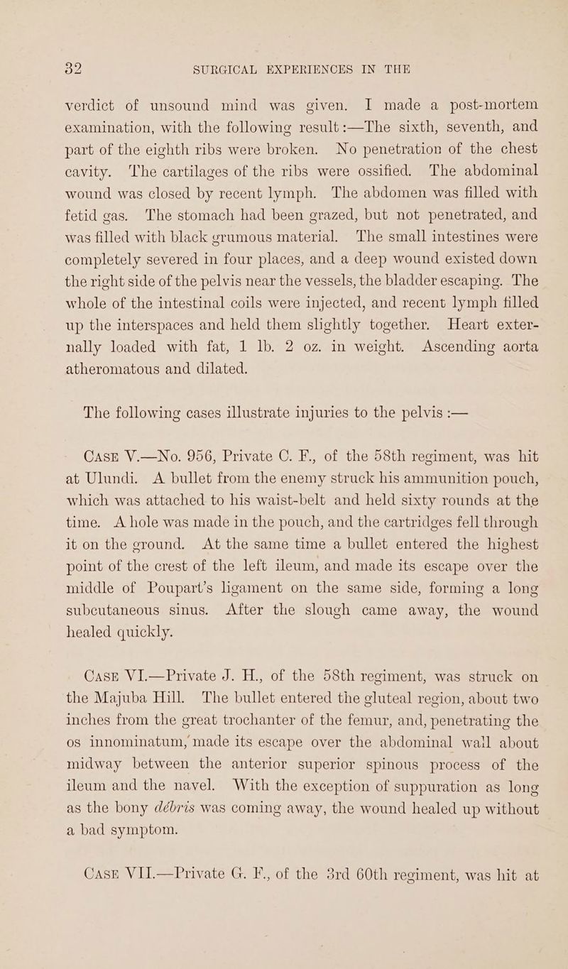 verdict of unsound mind was given. I made a_ post-mortem examination, with the following result :—The sixth, seventh, and part of the eighth ribs were broken. No penetration of the chest cavity. The cartilages of the ribs were ossified. The abdominal wound was closed by recent lymph. The abdomen was filled with fetid gas. ‘The stomach had been grazed, but not penetrated, and was filled with black grumous material. The small intestines were completely severed in four places, and a deep wound existed down the right side of the pelvis near the vessels, the bladder escaping. The whole of the intestinal coils were injected, and recent lymph filled up the interspaces and held them slightly together. Heart exter- nally loaded with fat, 1 lb. 2 oz. in weight. Ascending aorta atheromatous and dilated. The following cases illustrate injuries to the pelvis :— Case V.—No. 956, Private C. F., of the 58th regiment, was hit at Ulundi. A bullet from the enemy struck his ammunition pouch, which was attached to his waist-belt and held sixty rounds at the time. <A hole was made in the pouch, and the cartridges fell through it on the ground. At the same time a bullet entered the highest point of the crest of the left ileum, and made its escape over the middle of Poupart’s hgament on the same side, forming a long subcutaneous sinus. After the slough came away, the wound healed quickly. CasE VI.—Private J. H., of the 58th regiment, was struck on the Majuba Hill. The bullet entered the gluteal region, about two inches from the great trochanter of the femur, and, penetrating the os innominatum, made its escape over the abdominal wail about midway between the anterior superior spinous process of the ileum and the navel. With the exception of suppuration as long as the bony débris was coming away, the wound healed up without a bad symptom. Cask VII.—Private G. F., of the 3rd 60th regiment, was hit at
