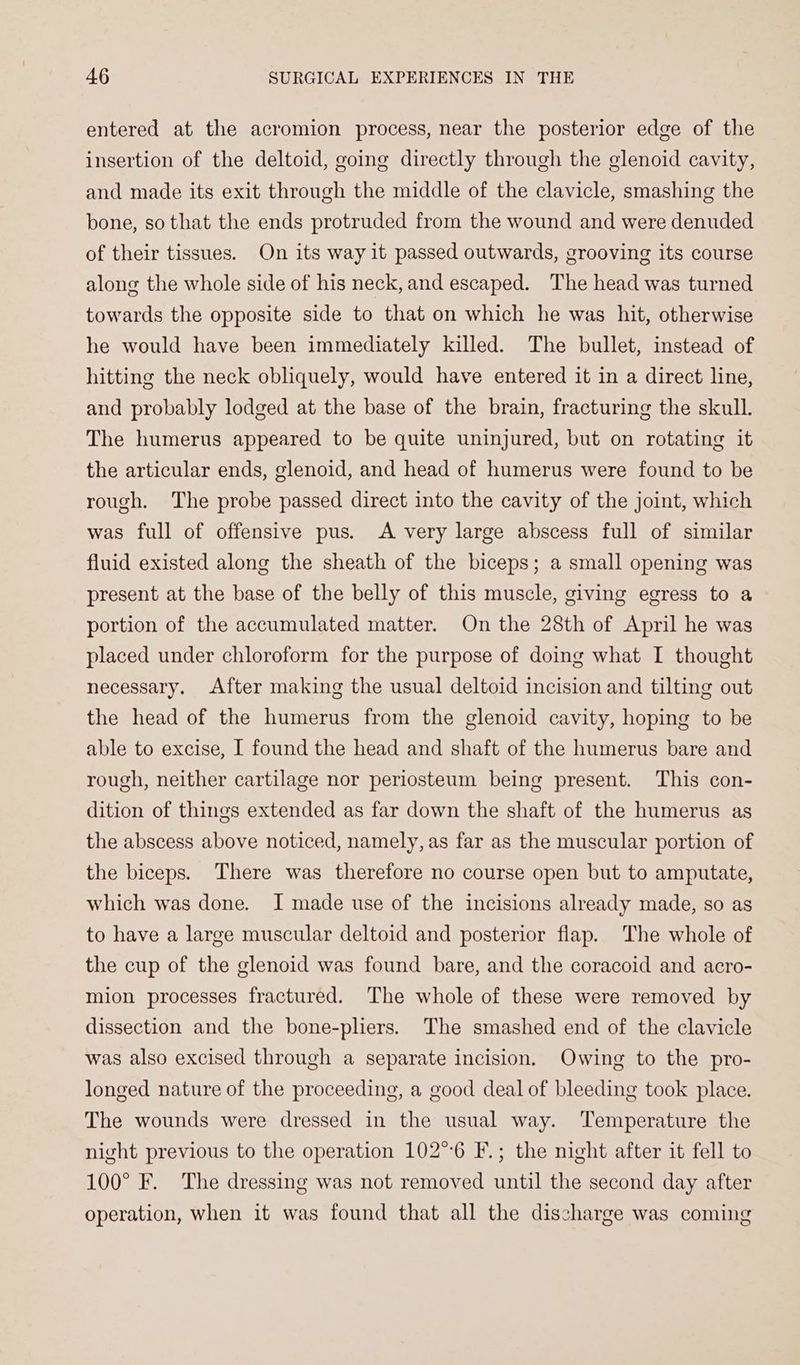 entered at the acromion process, near the posterior edge of the insertion of the deltoid, going directly through the glenoid cavity, and made its exit through the middle of the clavicle, smashing the bone, so that the ends protruded from the wound and were denuded of their tissues. On its way it passed outwards, grooving its course along the whole side of his neck, and escaped. The head was turned towards the opposite side to that on which he was hit, otherwise he would have been immediately killed. The bullet, instead of hitting the neck obliquely, would have entered it in a direct line, and probably lodged at the base of the brain, fracturing the skull. The humerus appeared to be quite uninjured, but on rotating it the articular ends, glenoid, and head of humerus were found to be rough. The probe passed direct into the cavity of the joint, which was full of offensive pus. A very large abscess full of similar fluid existed along the sheath of the biceps; a small opening was present at the base of the belly of this muscle, giving egress to a portion of the accumulated matter. On the 28th of April he was placed under chloroform for the purpose of doing what I thought necessary. After making the usual deltoid incision and tilting out the head of the humerus from the glenoid cavity, hoping to be able to excise, I found the head and shaft of the humerus bare and rough, neither cartilage nor periosteum being present. This con- dition of things extended as far down the shaft of the humerus as the abscess above noticed, namely, as far as the muscular portion of the biceps. There was therefore no course open but to amputate, which was done. I made use of the incisions already made, so as to have a large muscular deltoid and posterior flap. The whole of the cup of the glenoid was found bare, and the coracoid and acro- mion processes fractured. The whole of these were removed by dissection and the bone-pliers. The smashed end of the clavicle was also excised through a separate incision. Owing to the pro- longed nature of the proceeding, a good deal of bleeding took place. The wounds were dressed in the usual way. ‘Temperature the night previous to the operation 102°°6 F.; the night after it fell to 100° F. The dressing was not removed until the second day after operation, when it was found that all the discharge was coming