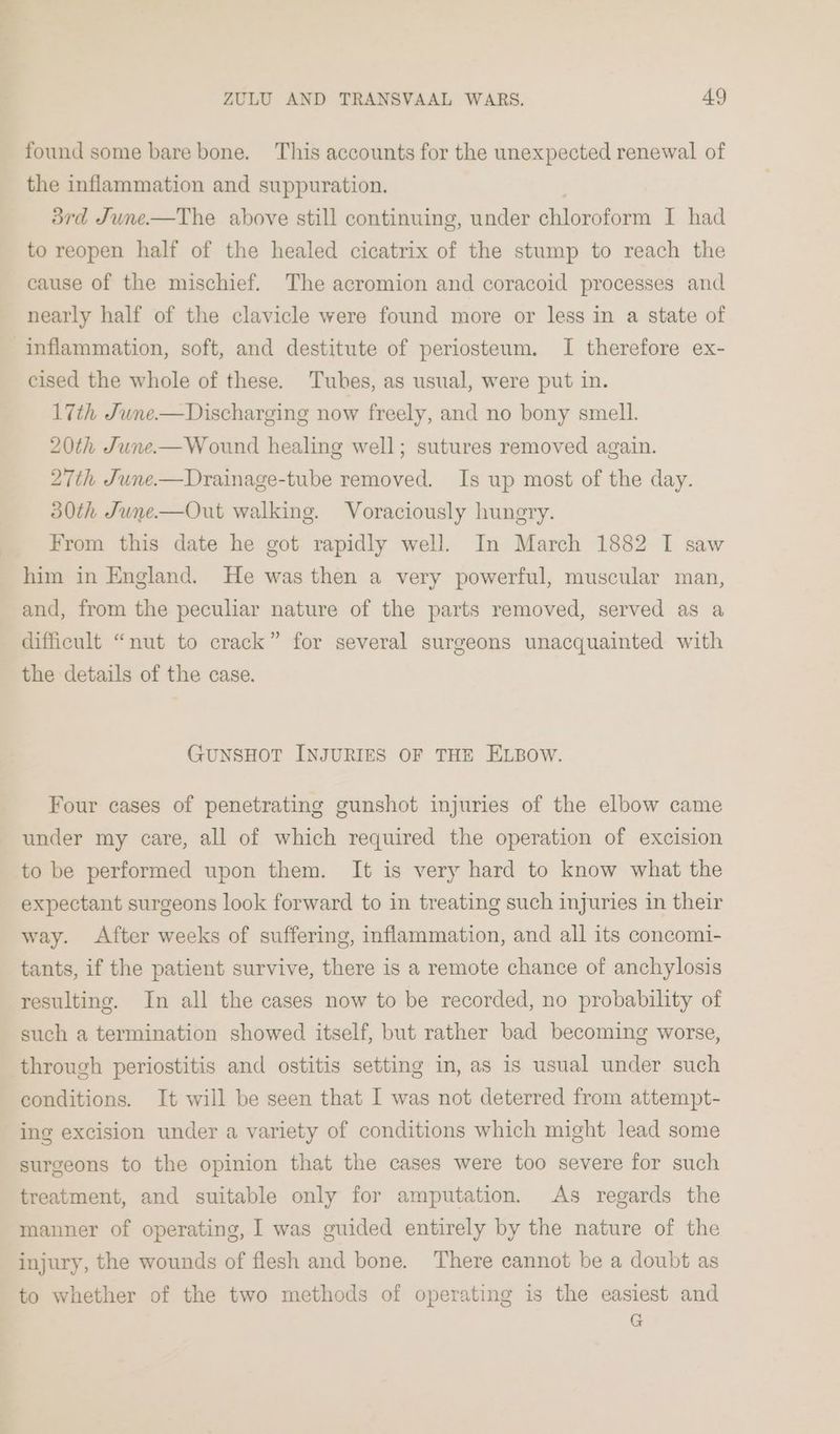 found some bare bone. This accounts for the unexpected renewal of the inflammation and suppuration. 3rd June—The above still continuing, under chloroform I had to reopen half of the healed cicatrix of the stump to reach the cause of the mischief. The acromion and coracoid processes and nearly half of the clavicle were found more or less in a state of inflammation, soft, and destitute of periosteum. I therefore ex- cised the whole of these. Tubes, as usual, were put in. 17th June.—Discharging now freely, and no bony smell. 20th June.-—Wound healing well; sutures removed again. 27th June.—Drainage-tube removed. Is up most of the day. 30th June—Out walking. Voraciously hungry. From this date he got rapidly well. In March 1882 I saw him in England. He was then a very powerful, muscular man, and, from the peculiar nature of the parts removed, served as a difficult “nut to crack” for several surgeons unacquainted with the details of the case. GUNSHOT INJURIES OF THE ELBOW. Four cases of penetrating gunshot injuries of the elbow came under my care, all of which required the operation of excision to be performed upon them. It is very hard to know what the expectant surgeons look forward to in treating such injuries in their way. After weeks of suffering, inflammation, and all its concomi- tants, if the patient survive, there is a remote chance of anchylosis resulting. In all the cases now to be recorded, no probability of such a termination showed itself, but rather bad becoming worse, through periostitis and ostitis setting in, as is usual under such conditions. It will be seen that I was not deterred from attempt- ing excision under a variety of conditions which might lead some surgeons to the opinion that the cases were too severe for such treatment, and suitable only for amputation. As regards the manner of operating, I was guided entirely by the nature of the injury, the wounds of flesh and bone. There cannot be a doubt as to whether of the two methods of operating is the easiest and G