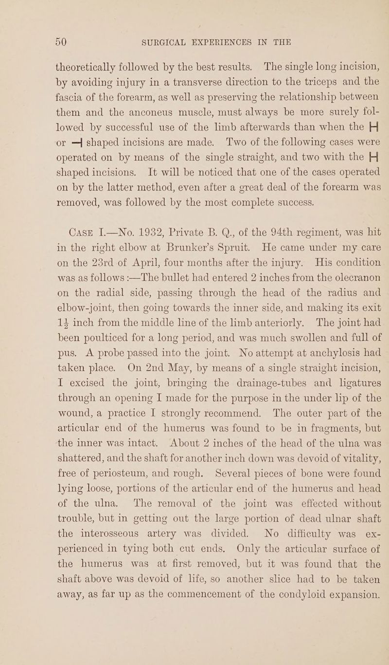 theoretically followed by the best results. The single long incision, by avoiding injury in a transverse direction to the triceps and the fascia of the forearm, as well as preserving the relationship between them and the anconeus muscle, must always be more surely fol- lowed by successful use of the limb afterwards than when the H or —{ shaped incisions are made. ‘Two of the following cases were operated on by means of the single straight, and two with the H shaped incisions. It will be noticed that one of the cases operated on by the latter method, even after a great deal of the forearm was removed, was followed by the most complete success. CasE I.—No. 1932, Private B. Q., of the 94th regiment, was hit in the right elbow at Brunker’s Spruit. He came under my care on the 23rd of April, four months after the injury. His condition was as follows :—The bullet had entered 2 inches from the olecranon on the radial side, passing through the head of the radius and elbow-joint, then going towards the inner side, and making its exit 14 inch from the middle line of the limb anteriorly. The joint had been poulticed for a long period, and was much swollen and full of pus. A probe passed into the joint. No attempt at anchylosis had taken place. On 2nd May, by means of a single straight incision, I excised the joint, bringing the drainage-tubes and ligatures through an opening I made for the purpose in the under lip of the wound, a practice I strongly recommend. The outer part of the articular end of the humerus was found to be in fragments, but the inner was intact. About 2 inches of the head of the ulna was shattered, and the shaft for another inch down was devoid of vitality, free of periosteum, and rough. Several pieces of bone were found lying loose, portions of the articular end of the humerus and head of the ulna. The removal of the joint was effected without trouble, but in getting out the large portion of dead ulnar shaft the interosseous artery was divided. No difficulty was ex- perienced in tying both cut ends. Only the articular surface of the humerus was at first removed, but it was found that the shaft above was devoid of life, so another slice had to be taken away, as far up as the commencement of the condyloid expansion.