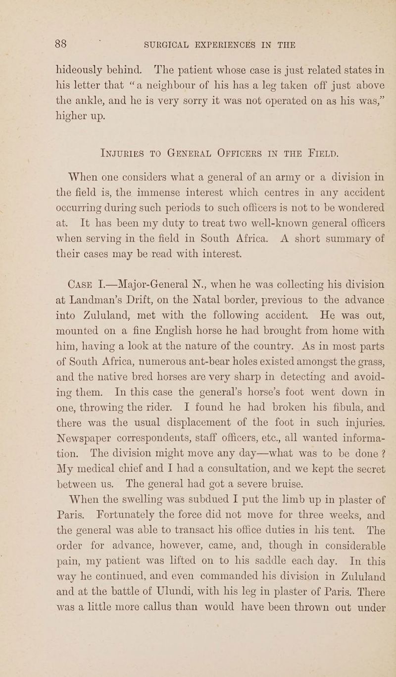 hideously behind. ‘The patient whose case is just related states in his letter that “a neighbour of his has a lee taken off just above the ankle, and he is very sorry it was not operated on as his was,” higher up. INJURIES TO GENERAL OFFICERS IN THE FIELD. When one considers what a general of an army or a division in the field is, the Immense interest which centres in any accident occurring during such periods to such officers is not to be wondered at. It has been my duty to treat two well-known general officers when serving in the field in South Africa. A short summary of their cases may be read with interest. CasE I.—Major-General N., when he was collecting his division at Landman’s Drift, on the Natal border, previous to the advance into Zululand, met with the following accident. He was out, mounted on a fine English horse he had brought from home with him, having a look at the nature of the country. As in most parts of South Africa, numerous ant-bear holes existed amongst the grass, and the native bred horses are very sharp in detecting and avoid- ing them. In this case the general’s horse’s foot went down in one, throwing the rider. I found he had broken his fibula, and there was the usual displacement of the foot in such injuries. Newspaper correspondents, staff officers, etc., all wanted informa- tion. The division might move any day—what was to be done ? My medical chief and I had a consultation, and we kept the secret between us. The general had got a severe bruise. When the swelling was subdued I put the limb up in plaster of Paris. Fortunately the force did not move for three weeks, and the general was able to transact his office duties in his tent. The order for advance, however, came, and, though in considerable pain, my patient was lifted on to his saddle each day. In this way he continued, and even commanded his division in Zululand and at the battle of Ulundi, with his leg in plaster of Paris. There was a little more callus than would have been thrown out under