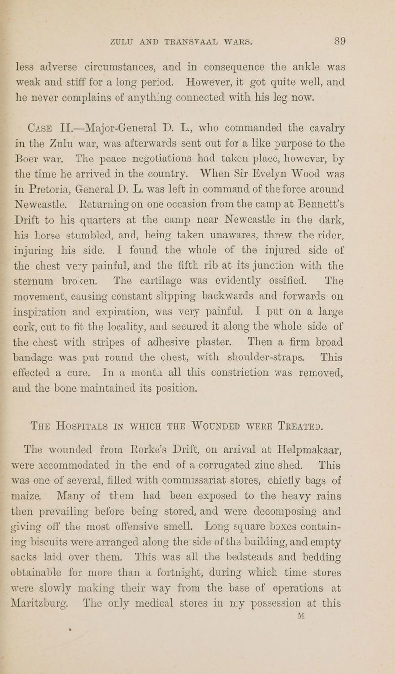 less adverse circumstances, and in consequence the ankle was weak and stiff for a long period. However, it got quite well, and he never complains of anything connected with his leg now. CasE II.—Major-General D. L., who commanded the cavalry in the Zulu war, was afterwards sent out for a like purpose to the Boer war. The peace negotiations had taken place, however, by the time he arrived in the country. When Sir Evelyn Wood was in Pretoria, General D. L. was left in command of the force around Newcastle. Returning on one occasion from the camp at Bennett’s Drift to his quarters at the camp near Newcastle in the dark, his horse stumbled, and, being taken unawares, threw the rider, injuring his side. I found the whole of the injured side of the chest very painful, and the fifth rib at its junction with the sternum broken. The cartilage was evidently ossified. The movement, causing constant slipping backwards and forwards on inspiration and expiration, was very painful. I put on a large cork, cut to fit the locality, and secured it along the whole side of the chest with stripes of adhesive plaster. Then a firm broad bandage was put round the chest, with shoulder-straps. This effected a cure. In a month all this constriction was removed, and the bone maintained its position. THE HOSPITALS IN WHICH THE WOUNDED WERE TREATED. The wounded from Rorke’s Drift, on arrival at Helpmakaar, were accommodated in the end of a corrugated zinc shed. This was one of several, filled with commissariat stores, chiefly bags of maize. Many of them had been exposed to the heavy rains then prevailing before being stored, and were decomposing and obtainable for more than a fortnight, during which time stores were slowly making their way from the base of operations at Maritzburg. The only medical stores in my possession at this M
