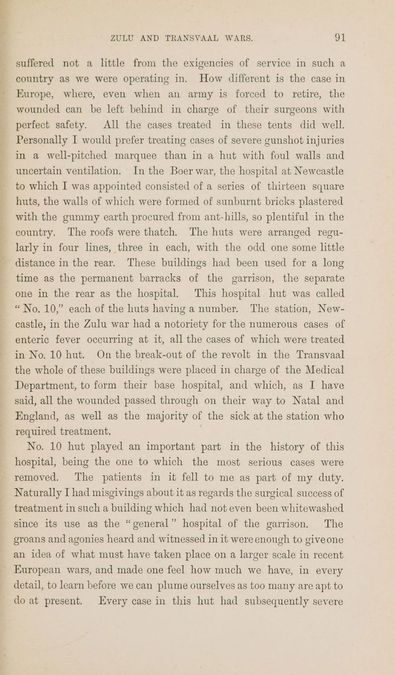 ee a ee eer ae _—— “~ ee ZULU AND TRANSVAAL WARS. 91 suffered not a little from the exigencies of service in such a country as we were operating in. How different is the case in Europe, where, even when an army is forced to retire, the wounded can be left behind in charge of their surgeons with perfect safety. All the cases treated in these tents did well. Personally I would prefer treating cases of severe gunshot injuries in a well-pitched marquee than in a hut with foul walls and uncertain ventilation. In the Boer war, the hospital at Newcastle huts, the walls of which were formed of sunburnt bricks plastered with the gummy earth procured from ant-hills, so plentiful in the country. The roofs were thatch. The huts were arranged regu- larly in four lines, three in each, with the odd one some little distance in the rear. These buildings had been used for a long time as the permanent barracks of the garrison, the separate one in the rear as the hospital. This hospital hut was called “No. 10,” each of the huts having a number. The station, New- castle, in the Zulu war had a notoriety for the numerous cases of enteric fever occurring at it, all the cases of which were treated in No. 10 hut. On the break-out of the revolt in the Transvaal the whole of these buildings were placed in charge of the Medical Department, to form their base hospital, and which, as I have said, all the wounded passed through on their way to Natal and England, as well as the majority of the sick at the station who required treatment. | No. 10 hut played an important part in the history of this hospital, being the one to which the most serious cases were Naturally I had misgivings about it as regards the surgical success of treatment in such a building which had not even been whitewashed since its use as the “general” hospital of the garrison. The groans and agonies heard and witnessed in it were enough to giveone an idea of what must have taken place on a larger scale in recent detail, to learn before we can plume ourselves as too many are apt to do at present. Every case in this hut had subsequently severe