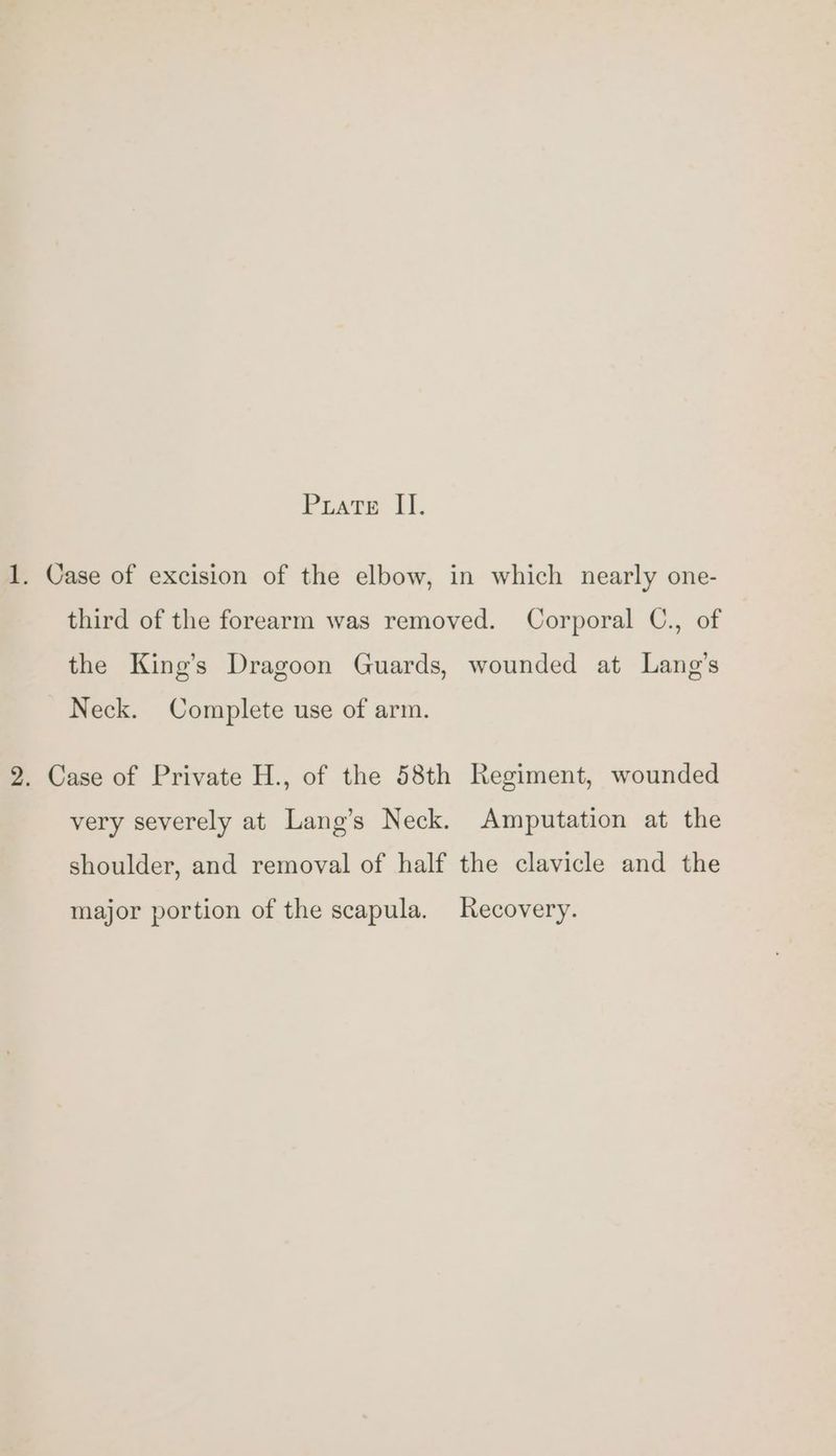1. Case of excision of the elbow, in which nearly one- third of the forearm was removed. Corporal C., of the King’s Dragoon Guards, wounded at Lang’s Neck. Complete use of arm. 2. Case of Private H., of the 58th Regiment, wounded very severely at Lang’s Neck. Amputation at the shoulder, and removal of half the clavicle and the major portion of the scapula. Recovery.