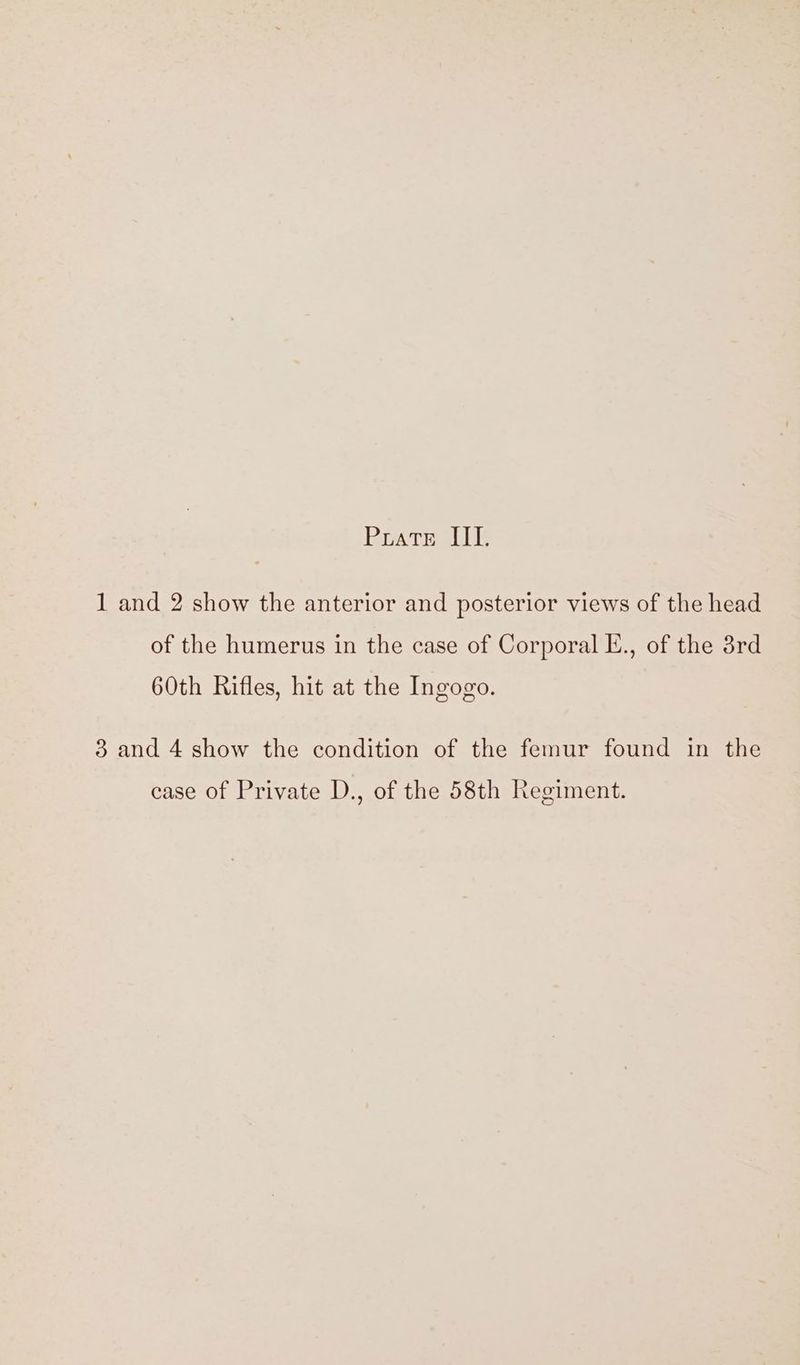 Prats IE 1 and 2 show the anterior and posterior views of the head of the humerus in the case of Corporal E., of the 3rd 60th Rifles, hit at the Ingogo. 3 and 4 show the condition of the femur found in the case of Private D., of the 58th Regiment.