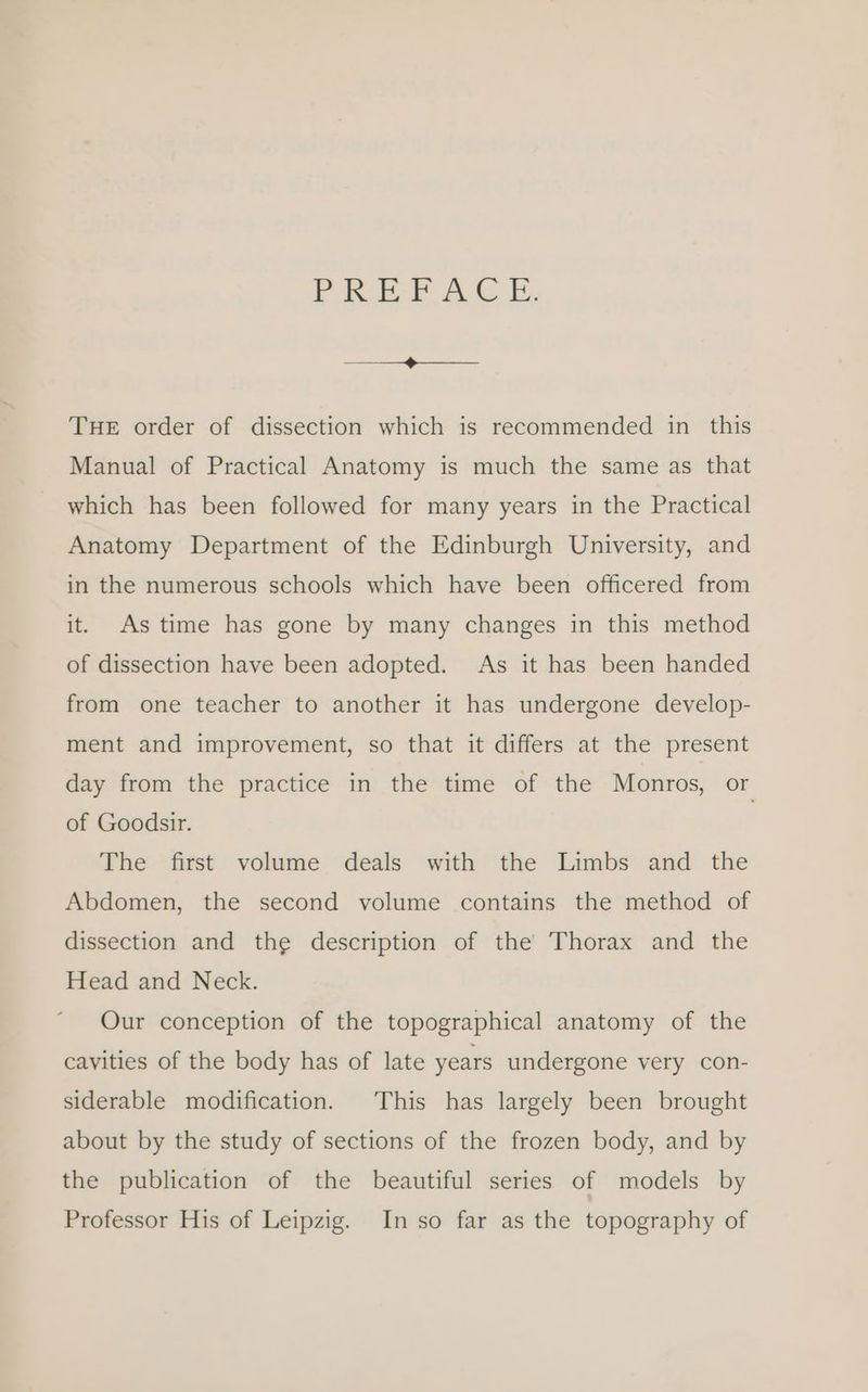 PREE AC E. a THE order of dissection which is recommended in this Manual of Practical Anatomy is much the same as that which has been followed for many years in the Practical Anatomy Department of the Edinburgh University, and in the numerous schools which have been officered from it. As time has gone by many changes in this method of dissection have been adopted. As it has been handed from one teacher to another it has undergone develop- ment and improvement, so that it differs at the present day from the practice in the time of the Monros, or of Goodsir. The first volume deals with the Limbs and the Abdomen, the second volume contains the method of dissection and the description of the Thorax and the Head and Neck. Our conception of the topographical anatomy of the cavities of the body has of late years undergone very con- siderable modification. This has largely been brought about by the study of sections of the frozen body, and by the publication of the beautiful series of models by Professor His of Leipzig. In so far as the topography of