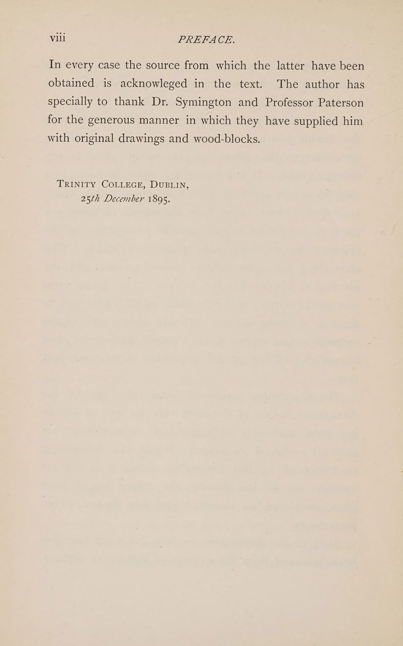 In every case the source from which the latter have been obtained is acknowleged in the text. The author has specially to thank Dr. Symington and Professor Paterson for the generous manner in which they have supplied him with original drawings and wood-blocks. TRINITY COLLEGE, DUBLIN, 25th December 1895,
