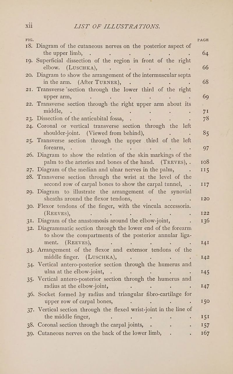 Xl 18. 19. 20. 21. 22. og 25. 28. 33: Lhe! “OLKALLOSTERALIONS: Diagram of the cutaneous nerves on the posterior aspect of the upper limb, Superficial dissection of the region in font of the ahs Diagram to show the arrangement wi the ermcereie septa inthe arm. (After TURNER), Transverse ‘section through the lower third of the nent upper arm, : Transverse section ama the right upper arm ANGE its middle, Dissection of the Eneenbiel eae Coronal or vertical transverse section rirouen ans left shoulder-joint. (Viewed from behind), : Transverse section through the upper .third of the left forearm, Diagram to show te elon of fe skin sepia: of the palm to the arteries and bones of the hand. (TREVES), . Diagram of the median and ulnar nerves in the palm, Transverse section through the wrist at the level of the second row of carpal bones to show the carpal tunnel, Diagram to illustrate the arrangement of the synovial sheaths around the flexor tendons, : , Flexor tendons of the finger, with the vincula accessoria. (REEVES), : : Diagram of the anastomosis mere he elbow-joint, Diagrammatic section through the lower end of the forearm to show the compartments of the posterior annular liga- ment. (REEVES), Arrangement of the flexor and extensor Centon of ie middle finger. (LUSCHKA), Vertical antero-posterior section through ne emer diy ulna at the elbow-joint, Vertical antero-posterior section throwen fe fameres ona radius at the elbow-joint, : Socket formed by radius and triangular fibro- -cartilage for upper row of carpal bones, Vertical section through the flexed wrist-joint in the line of the middle finger, Coronal section through the carpal joints, Cutaneous nerves on the back of the lower limb,