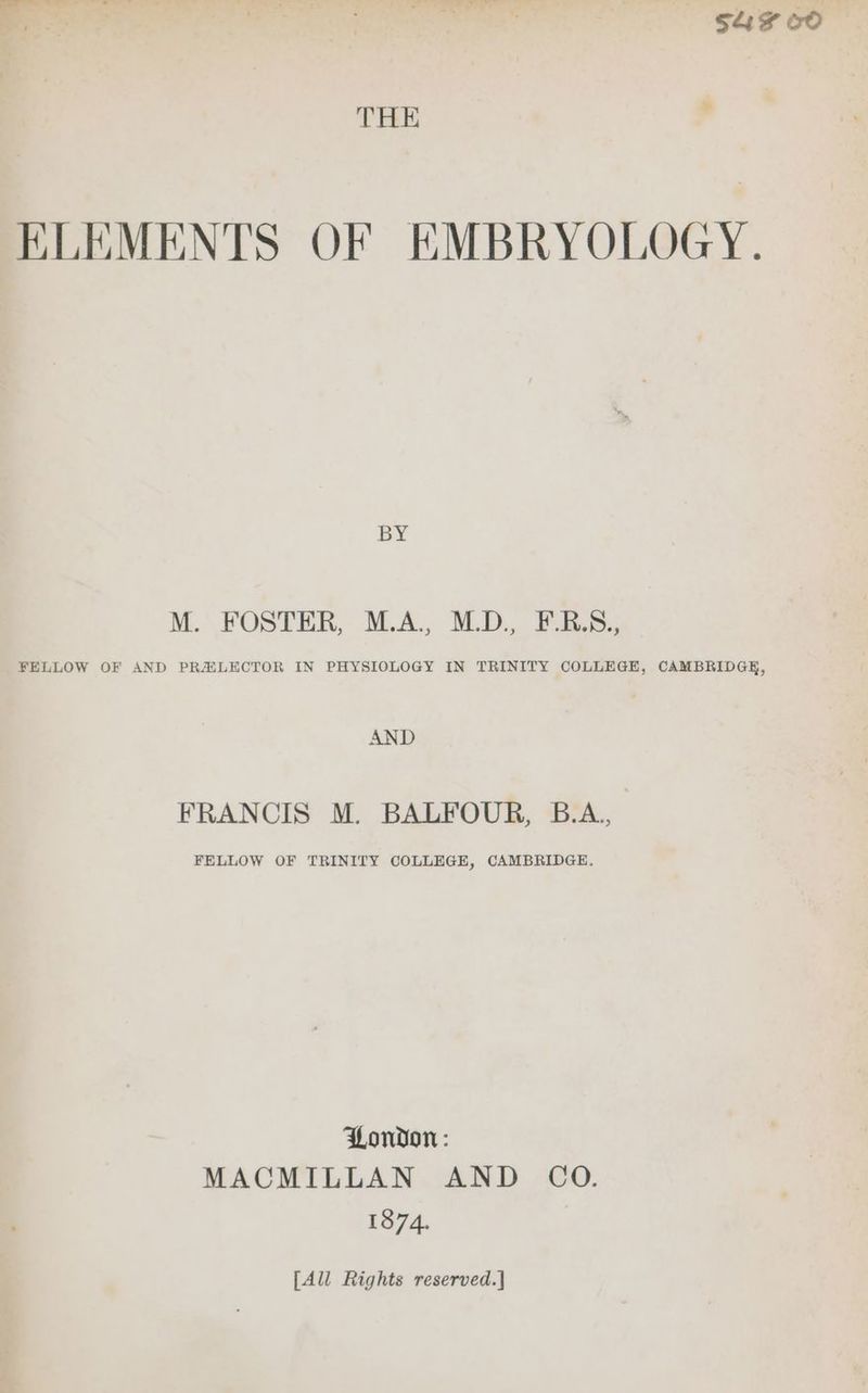 — $4 60° THE P ELEMENTS OF EMBRYOLOGY. BY M. FOSTER, M.A., MLD. Dbee. FELLOW OF AND PRAXLECTOR IN PHYSIOLOGY IN TRINITY COLLEGE, CAMBRIDGE, AND FRANCIS M. BALFOUR, B.A., FELLOW OF TRINITY COLLEGE, CAMBRIDGE. London: MACMILLAN AND CO. 1374. [All Rights reserved.|