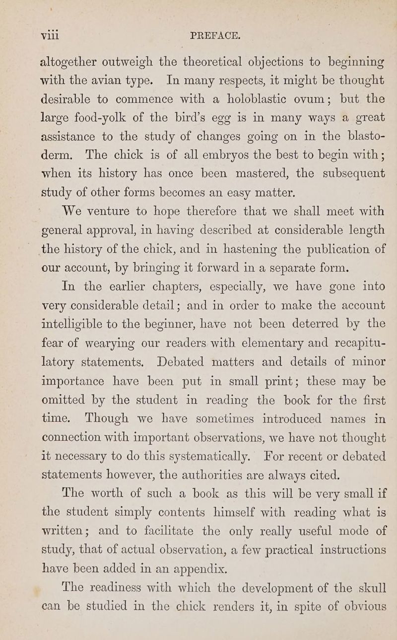 altogether outweigh the theoretical objections to beginning with the avian type. In many respects, it might be thought desirable to commence with a holoblastic ovum; but the large food-yolk of the bird’s egg is in many ways a great assistance to the study of changes going on in the blasto- derm. The chick is of all embryos the best to begin with; when its history has once been mastered, the subsequent study of other forms becomes an easy matter. We venture to hope therefore that we shall meet with general approval, in having described at considerable length the history of the chick, and in hastening the publication of our account, by bringing it forward in a separate form. In the earlier chapters, especially, we have gone into very considerable detail; and in order to make the account intelligible to the beginner, have not been deterred by the fear of wearying our readers with elementary and recapitu- latory statements. Debated matters and details of minor importance have been put in small print; these may be omitted by the student in reading the book for the first time. Though we have sometimes introduced names in connection with important observations, we have not thought it necessary to do this systematically. For recent or debated statements however, the authorities are always cited. The worth of such a book as this will be very small if the student simply contents himself with reading what is written; and to facilitate the only really useful mode of study, that of actual observation, a few practical instructions have been added in an appendix. The readiness with which the development of the skull can be studied in the chick renders it, in spite of obvious