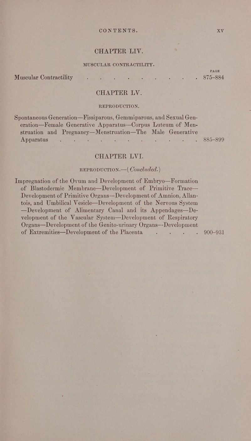 CHAPTER LIV. MUSCULAR CONTRACTILITY. Muscular Contractility CHAPTER LV. REPRODUCTION. Spontaneous Generation—Fissiparous, Gemmiparous, and Sexual Gen- eration—Female Generative Apparatus—Corpus Luteum of Men- struation and Pregnancy—Menstruation—The Male Generative Apparatus CHAPTER LVI. REPRODUCTION.—( Concluded. ) Impregnation of the Ovum and Development of KEmbryo—Formation of Blastodermic Membrane—Development of Primitive Trace— Development of Primitive Organs—Development of Amnion, Allan- tois, and Umbilical Vesicle—Development of the Nervous System —Development of Alimentary Canal and its Appendages—De- velopment of the Vascular System—Development of Respiratory Organs—Development of the Genito-urinary Organs—-Development of Hxtremities—Development of the Placenta PAGE 875-884 900-931