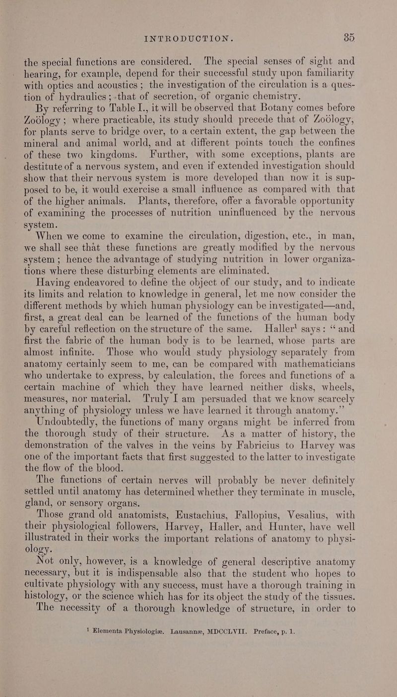 the special functions are considered. The special senses of sight and hearing, for example, depend for their successful study upon familiarity with optics and acoustics ; the investigation of the circulation is a ques- tion of hydraulics ;-that of secretion, of organic chemistry. By referring to Table L., it will be observed that Botany comes before Zoblogy ; where practicable, its study should precede that of Zoology, for plants serve to bridge over, to a certain extent, the gap between the mineral and animal world, and at different points touch the confines of these two kingdoms. Further, with some exceptions, plants are destitute of a nervous system, and even if extended investigation should show that their nervous system is more developed than now it is sup- posed to be, it would exercise a small influence as compared with that of the higher animals. Plants, therefore, offer a favorable opportunity of examining the processes of nutrition uninfluenced by the nervous _ system. When we come to examine the circulation, digestion, etc., In man, we shall see that these functions are greatly modified by the nervous system ; hence the advantage of studying nutrition in lower organiza- tions where these disturbing elements are eliminated. Having endeavored to define the object of our study, and to indicate its limits and relation to knowledge in general, let me now consider the different methods by which human physiology can be investigated—and, first, a great deal can be learned of the functions of the human body by careful reflection on the structure of the same. Haller’ says: “ and first the fabric of the human body is to be learned, whose parts are almost infinite. Those who would study physiology separately from anatomy certainly seem to me, can be compared with mathematicians who undertake to express, by calculation, the forces and functions of a certain machine of which they have learned neither disks, wheels, measures, nor material. ‘Truly [ am persuaded that we know scarcely anything of physiology unless we have learned it through anatomy.” Undoubtedly, the functions of many organs might be inferred from the thorough study of their structure. As a matter of history, the demonstration of the valves in the veins by Fabricius to Harvey was one of the important facts that first suggested to the latter to investigate the flow of the blood. The functions of certain nerves will probably be never definitely settled until anatomy has determined whether they terminate in muscle, gland, or sensory organs. Those grand old anatomists, Eustachius, Fallopius, Vesalius, with their physiological followers, Harvey, Haller, and Hunter, have well illustrated in their works the important relations of anatomy to physi- ology. Not only, however, is a knowledge of general descriptive anatomy necessary, but it is indispensable also that the student who hopes to cultivate physiology with any success, must have a thorough training in histology, or the science which has for its object the study of the tissues. The necessity of a thorough knowledge of structure, in order to