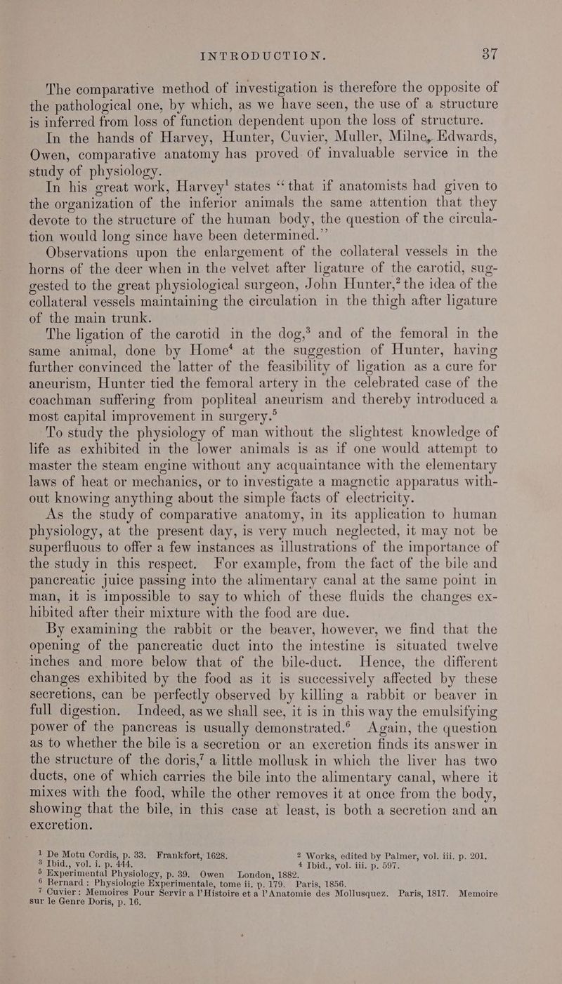 The comparative method of investigation is therefore the opposite of the pathological one, by which, as we have seen, the use of a structure is inferred from loss of function dependent upon the loss of structure. In the hands of Harvey, Hunter, Cuvier, Muller, Milne, Edwards, Owen, comparative anatomy has proved of invaluable service in the study of physiology. In his great work, Harvey’ states “that if anatomists had given to the organization of the inferior animals the same attention that they devote to the structure of the human body, the question of the circula- tion would long since have been determined.” Observations upon the enlargement of the collateral vessels in the horns of the deer when in the velvet after ligature of the carotid, sug- gested to the great physiological surgeon, John Hunter,” the idea of the collateral vessels maintaining the circulation in the thigh after ligature of the main trunk. The ligation of the carotid in the dog,’ and of the femoral in the same animal, done by Home* at the suggestion of Hunter, having further convinced the latter of the feasibility of ligation as a cure for aneurism, Hunter tied the femoral artery in the celebrated case of the coachman suffering from popliteal aneurism and thereby introduced a most capital improvement in surgery.’ To study the physiology of man without the slightest knowledge of life as exhibited in the lower animals is as if one would attempt to master the steam engine without any acquaintance with the elementary laws of heat or mechanics, or to investigate a magnetic apparatus with- out knowing anything about the simple facts of electricity. As the study of comparative anatomy, in its application to human physiology, at the present day, is very much neglected, it may not be superfluous to offer a few instances as illustrations of the importance of the study in this respect. For example, from the fact of the bile and pancreatic juice passing into the alimentary canal at the same point in man, it is impossible to say to which of these fluids the changes ex- hibited after their mixture with the food are due. By examining the rabbit or the beaver, however, we find that the opening of the pancreatic duct into the intestine is situated twelve inches and more below that of the bile-duct. Hence, the different changes exhibited by the food as it is successively affected by these secretions, can be perfectly observed by killing a rabbit or beaver in full digestion. Indeed, as we shall see, it is in this way the emulsifying power of the pancreas is usually demonstrated. Again, the question as to whether the bile is a secretion or an excretion finds its answer in the structure of the doris,’ a little mollusk in which the liver has two ducts, one of which carries the bile into the alimentary canal, where it mixes with the food, while the other removes it at once from the body, showing that the bile, in this case at least, is both a secretion and an excretion. 1 De Motu Cordis, p. 33. Frankfort, 1628. 2 Works, edited by Palmer, vol. iii. p. 201. 3 Ibid., vol. i. p. 444, 4 Thid., vol. iii. p. 597: 5 Experimental Physiology, p. 39. Owen London, 1882. 6 Bernard : Physiologie Experimentale, tome ii. p. 179. Paris, 1856. 7 Cuvier: Memoires Pour Servir a l’Histoire et a l’Anatomie des Mollusquez. Paris, 1817. Memoire sur le Genre Doris, p. 16.
