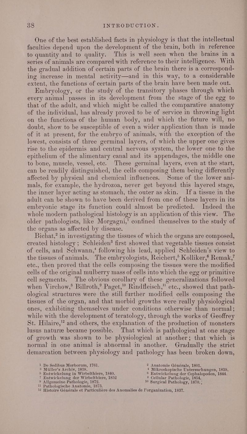 One of the best established facts in physiology is that the intellectual faculties depend upon the development of the brain, both in reference to quantity and to quality. This is well seen when the brains in a series of animals are compared with reference to their intelligence. With the gradual addition of certain parts of the brain there is a correspond- ing increase in mental activity—and in this way, to a considerable extent, the functions of certain parts of the brain have been made out. Embryology, or the study of the transitory phases through which every animal passes in its development from the stage of the egg to that of the adult, and which might be called the comparative anatomy of the individual, has already proved to be of service in throwing light on the functions of the human body, and which the future will, no doubt, show to be susceptible of even a wider application than is made of it at present, for the embryo of animals, with the exception of the lowest, consists of three germinal layers, of which the upper one gives rise to the epidermis and central nervous system, the lower one to the epithelium of the alimentary canal and its appendages, the middle one to bone, muscle, vessel, etc. These germinal layers, even at the start, can be readily distinguished, the cells composing them being differently affected by physical and chemical influences. Some of the lower ani- mals, for example, the hydrozoa, never get beyond this layered stage, the inner layer acting as stomach, the outer as skin. Ifa tissue in the adult can be shown to have been derived from one of these layers in its embryonic stage its function could almost be predicted. Indeed the whole modern pathological histology is an application of this view. The older pathologists, like Morgagni,' confined themselves to the study of the organs as affected by disease. Bichat,? in investigating the tissues of which the organs are composed, created histology ; Schleiden? first showed that vegetable tissues consist of cells, and Schwann,‘ following his lead, applied Schleiden’s view to the tissues of animals. The embryologists, Reichert,’ Kolliker,® Remak,’ etc., then proved that the cells composing the tissues were the modified cells of the original mulberry mass of cells into which the egg or primitive cell segments. The obvious corollary of these generalizations followed when Virchow,® Billroth,’ Paget,” Rindfleisch,” etc., showed that path- ological structures were the still further modified cells composing the tissues of the organ, and that morbid growths were really physiological ones, exhibiting themselves under conditions otherwise than normal; while with the development of teratology, through the works of Geoffrey St. Hilaire,” and others, the explanation of the production of monsters lusus naturee became possible. ‘That which is pathological at one stage of growth was shown to be physiological at another; that which is normal in one animal is abnormal in another. Gradually the strict demarcation between physiology and pathology has been broken down, 1 De Sedibus Morborum, 1761. 2 Anatomie Générale, 1801. 3 Miiller’s Archiv, 1838. 4 Mikroskopische Untersuchungen, 1839. 5 Entwickelung in Wirbelthiere, 1840. 6 Entwickelung der Cephalopoden, 1844. 7 Entwickelung der Wirbelthiere, 1852 8 Cellular Pathologie, 1854. 9 Allgemeine Pathologie, 1872. 10 Surgical Pathology, 1870. ' 11 Pathologische Anatomie, 1873. 12 Histoire Générale et Particuliére des Anomalies de organization, 1837.