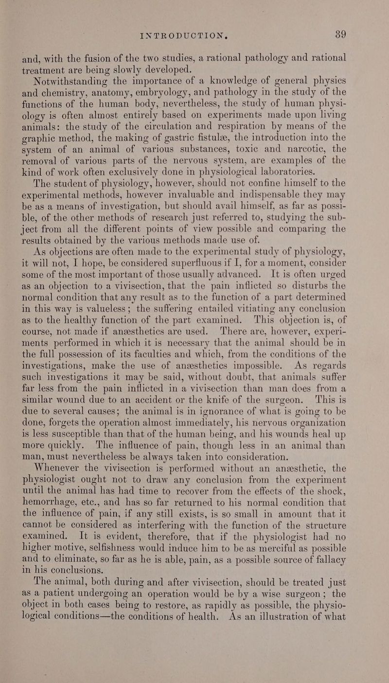 and, with the fusion of the two studies, a rational pathology and rational treatment are being slowly developed. Notwithstanding the importance of a knowledge of general physics and chemistry, anatomy, embryology, and pathology in the study of the functions of the human body, nevertheless, the study of human physi- ology is often almost entirely based on experiments made upon living animals: the study of the circulation and respiration by means of the graphic method, the making of gastric fistulze, the introduction into the system of an animal of various substances, toxic and narcotic, the removal of various parts of the nervous system, are examples of the kind of work often exclusively done in physiological laboratories. The student of physiology, however, should not confine himself to the experimental methods, however invaluable and indispensable they may be as a means of investigation, but should avail himself, as far as possi- ble, of the other methods of research just referred to, studying the sub- ject from all the different points of view possible and comparing the results obtained by the various methods made use of. As objections are often made to the experimental study of physiology, it will not, I hope, be considered superfluous if I, for a moment, consider some of the most important of those usually advanced. It is often urged as an objection to a vivisection, that the pain inflicted so disturbs the normal condition that any result as to the function of a part determined in this way is valueless; the suffering entailed vitiating any conclusion as to the healthy function of the part examined. This objection is, of course, not made if anesthetics are used. ‘There are, however, experi- ments performed in which it is necessary that the animal should be in the full possession of its faculties and which, from the conditions of the investigations, make the use of aneesthetics impossible. As regards such investigations it may be said, without doubt, that animals suffer far less from the pain inflicted in a vivisection than man does from a similar wound due to an accident or the knife of the surgeon. ‘This is due to several causes; the animal is in ignorance of what is going to be done, forgets the operation almost immediately, his nervous organization is less susceptible than that of the human being, and his wounds heal up more quickly. The influence of pain, though less in an animal than man, must nevertheless be always taken into consideration. Whenever the vivisection is performed without an anesthetic, the physiologist ought not to draw any conclusion from the experiment until the animal has had time to recover from the effects of the shock, hemorrhage, etc., and has so far returned to his normal condition that the influence of pain, if any still exists, is so small in amount that it cannot be considered as interfering with the function of the structure examined. It is evident, therefore, that if the physiologist had no higher motive, selfishness would induce him to be as merciful as possible and to eliminate, so far as he is able, pain, as a possible source of fallacy in his conclusions. The animal, both during and after vivisection, should be treated just as a patient undergoing an operation would be by a wise surgeon; the object in both cases being to restore, as rapidly as possible, the physio- logical conditions—the conditions of health. As an illustration of what