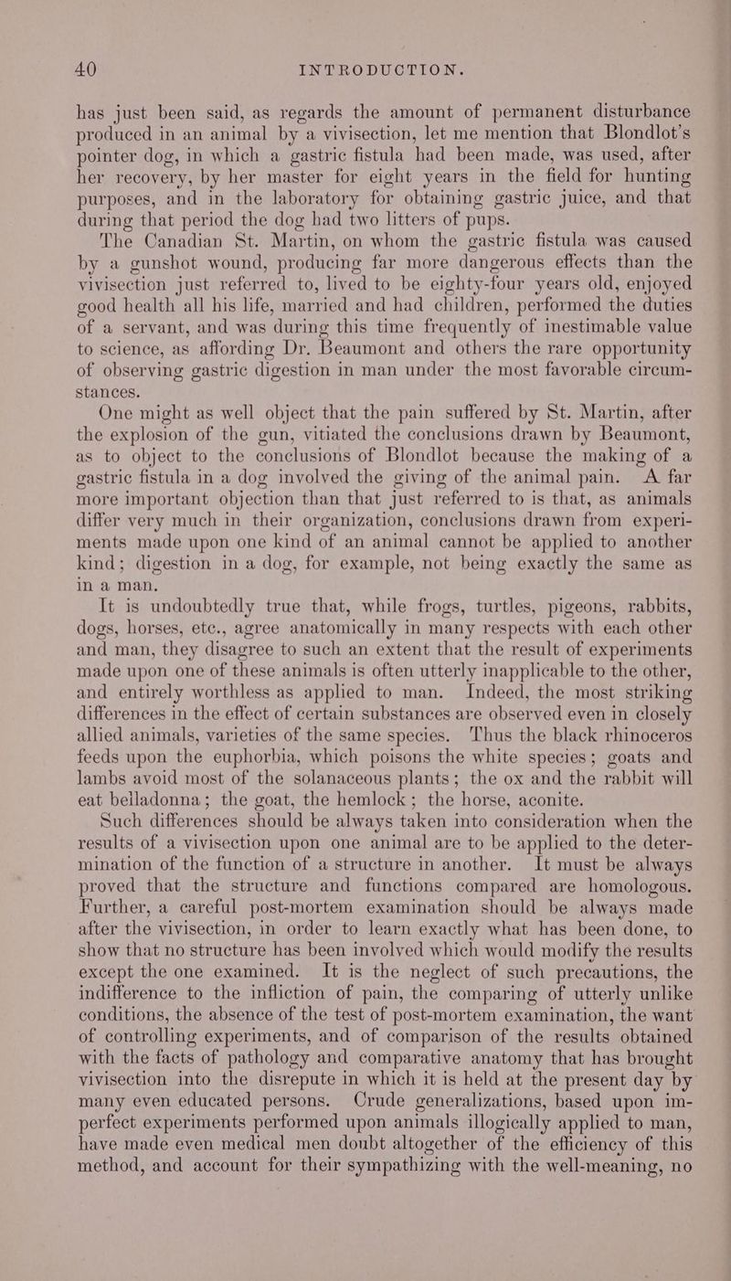 has just been said, as regards the amount of permanent disturbance produced in an animal by a vivisection, let me mention that Blondlot’s pointer dog, in which a gastric fistula had been made, was used, after her recovery, by her master for eight years in the field for hunting purposes, and in the laboratory for obtaining gastric juice, and that during that period the dog had two litters of pups. The Canadian St. Martin, on whom the gastric fistula was caused by a gunshot wound, producing far more dangerous effects than the vivisection just referred to, lived to be eighty-four years old, enjoyed good health all his life, married and had children, performed the duties of a servant, and was during this time frequently of imestimable value to science, as affording Dr. Beaumont and others the rare opportunity of observing gastric digestion in man under the most favorable circum- stances. One might as well object that the pain suffered by St. Martin, after the explosion of the gun, vitiated the conclusions drawn by Beaumont, as to object to the conclusions of Blondlot because the making of a gastric fistula in a dog involved the giving of the animal pain. A far more important objection than that just referred to is that, as animals differ very much in their organization, conclusions drawn from experi- ments made upon one kind of an animal cannot be applied to another kind; digestion in a dog, for example, not being exactly the same as in a man. It is undoubtedly true that, while frogs, turtles, pigeons, rabbits, dogs, horses, etc., agree anatomically in many respects with each other and man, they disagree to such an extent that the result of experiments made upon one of these animals is often utterly inapplicable to the other, and entirely worthless as applied to man. Indeed, the most striking differences in the effect of certain substances are observed even in closely allied animals, varieties of the same species. Thus the black rhinoceros feeds upon the euphorbia, which poisons the white species; goats and lambs avoid most of the solanaceous plants; the ox and the rabbit will eat belladonna; the goat, the hemlock; the horse, aconite. Such differences should be always taken into consideration when the results of a vivisection upon one animal are to be applied to the deter- mination of the function of a structure in another. It must be always proved that the structure and functions compared are homologous. Further, a careful post-mortem examination should be always made after the vivisection, in order to learn exactly what has been done, to show that no structure has been involved which would modify the results except the one examined. It is the neglect of such precautions, the indifference to the infliction of pain, the comparing of utterly unlike conditions, the absence of the test of post-mortem examination, the want of controlling experiments, and of comparison of the results obtained with the facts of pathology and comparative anatomy that has brought vivisection into the disrepute in which it is held at the present day by many even educated persons. Crude generalizations, based upon im- perfect experiments performed upon animals illogically applied to man, have made even medical men doubt altogether of the efficiency of this method, and account for their sympathizing with the well-meaning, no