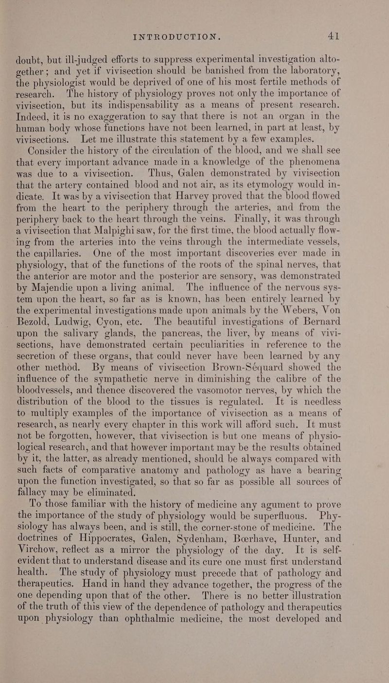 doubt, but ill-judged efforts to suppress experimental investigation alto- gether; and yet if vivisection should be banished from the laboratory, the physiologist would be deprived of one of his most fertile methods of research. The history of physiology proves not only the importance of vivisection, but its indispensability as a means of present research. Indeed, it is no exaggeration to say that there is not an organ in the human body whose functions have not been learned, in part at least, by vivisections. Let me illustrate this statement by a few examples. Consider the history of the circulation of the blood, and we shall see that every important advance made in a knowledge of the phenomena was due to a vivisection. Thus, Galen demonstrated by vivisection that the artery contained blood and not air, as its etymology would in- dicate. It was by a vivisection that Harvey proved that the blood flowed from the heart to the periphery through the arteries, and from the periphery back to the heart through the veins. Finally, it was through a vivisection that Malpighi saw, for the first time, the blood actually flow- ing from the arteries into the veins through the intermediate vessels, the capillaries. One of the most important discoveries ever made in physiology, that of the functions of the roots of the spinal nerves, that the anterior are motor and the posterior are sensory, was demonstrated by Majendie upon a living animal. ‘The influence of the nervous sys- tem upon the heart, so far as is known, has been entirely learned by the experimental investigations made upon animals by the Webers, Von Bezold, Ludwig, Cyon, etc. The beautiful investigations of Bernard upon the salivary glands, the pancreas, the liver, by means of vivi- sections, have demonstrated certain peculiarities in reference to the secretion of these organs, that could never have been learned by any other method. By means of vivisection Brown-Sequard showed the influence of the sympathetic nerve in diminishing the calibre of the bloodvessels, and thence discovered the vasomotor nerves, by which the distribution of the blood to the tissues is regulated. It is needless to multiply examples of the importance of vivisection as a means of research, as nearly every chapter in this work will afford such. It must not be forgotten, however, that vivisection is but one means of physio- logical research, and that however important may be the results obtained by it, the latter, as already mentioned, should be always compared with such facts of comparative anatomy and pathology as have a bearing upon the function investigated, so that so far as possible all sources of fallacy may be eliminated. , To those familiar with the history of medicine any agument to prove the importance of the study of physiology would be superfluous. Phy- siology has always been, and is still, the corner-stone of medicine. The doctrines of Hippocrates, Galen, Sydenham, Boerhave, Hunter, and Virchow, reflect as a mirror the physiology of the day. It is self- evident that to understand disease and its cure one must first understand health. The study of physiology must precede that of pathology and therapeutics. Hand in hand they advance together, the progress of the one depending upon that of the other. There is no better illustration of the truth of this view of the dependence of pathology and therapeutics upon physiology than ophthalmic medicine, the most developed and