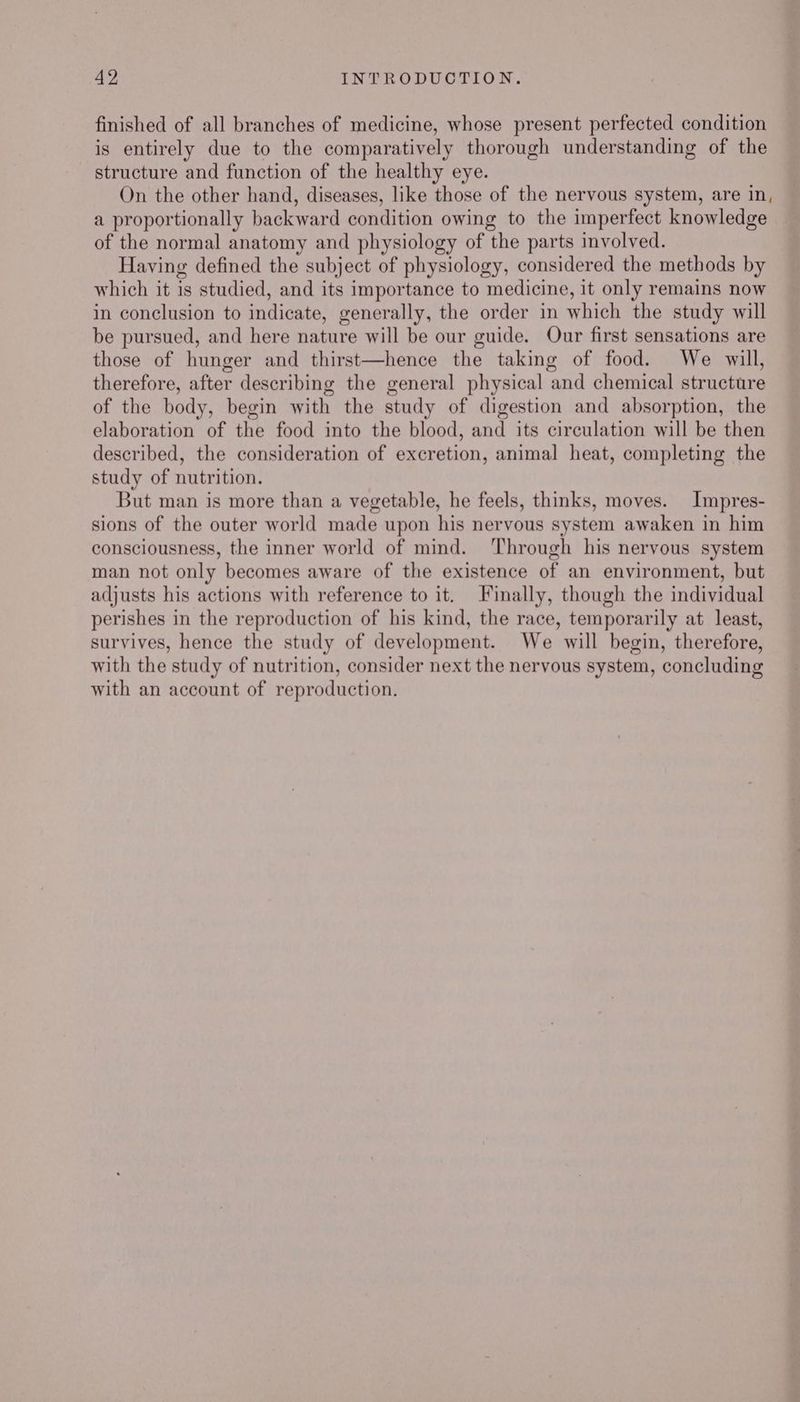 finished of all branches of medicine, whose present perfected condition is entirely due to the comparatively thorough understanding of the structure and function of the healthy eye. On the other hand, diseases, like those of the nervous system, are in, a proportionally backward condition owing to the imperfect knowledge of the normal anatomy and physiology of the parts involved. Having defined the subject of physiology, considered the methods by which it is studied, and its importance to medicine, it only remains now in conclusion to indicate, generally, the order in which the study will be pursued, and here nature will be our guide. Our first sensations are those of hunger and thirst—hence the taking of food. We will, therefore, after describing the general physical and chemical structure of the body, begin with the study of digestion and absorption, the elaboration of the food into the blood, and its circulation will be then described, the consideration of excretion, animal heat, completing the study of nutrition. But man is more than a vegetable, he feels, thinks, moves. Impres- sions of the outer world made upon his nervous system awaken in him consciousness, the inner world of mind. ‘Through his nervous system man not only becomes aware of the existence of an environment, but adjusts his actions with reference to it. Finally, though the individual perishes in the reproduction of his kind, the race, temporarily at least, survives, hence the study of development. We will begin, therefore, with the study of nutrition, consider next the nervous system, concluding with an account of reproduction.