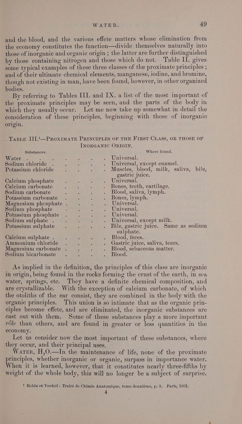 and the blood, and the various effete matters whose elimination from the economy constitutes the function—divide themselves naturally into those of inorganic and organic origin ; the latter are further distinguished by those containing nitrogen and those which do not. ‘Table IL. gives some typical examples of these three classes of the proximate principles ; and of their ultimate chemical elements, manganese, iodine, and bromine, though not existing in man, have been found, however, in other organized bodies. By referring to Tables III. and IX. a list of the most important of the proximate principles may be seen, and the parts of the body in which they usually occur. Let me now take up somewhat in detail the consideration of these principles, beginning with those of inorganic origin. TABLE ITI..—PROXIMATE PRINCIPLES OF THE FIRST CLASS, OR THOSE OF INORGANIC ORIGIN. Substances. Water .. , Sodium chloride Potassium chloride Calcium phosphate Calcium carbonate Sodium carbonate Potassium carbonate Sodium phosphate Potassium phosphate Sodium sulphate Potassium sulphate Calcium sulphate . Ammonium chloride Where found, Universal. Universal, except enamel. Muscles, blood, milk, saliva, bile, gastric juice. Universal. Bones, teeth, cartilage. Blood, saliva, lymph. Bones, lymph. Universal. Universal. Universal. Universal, except milk. Bile, gastric juice. Same as sodium sulphate. Blood, feces. Gastric juice, saliva, tears. Magnesium carbonate . ‘ : . Blood, sebaceous matter. Sodium bicarbonate. ‘ : . Blood. As implied in the definition, the principles of this class are inorganic in origin, being found in the rocks forming the crust of the earth, in sea water, springs, etc. ‘They have a definite chemical composition, and are crystallizable. With the exception of calcium carbonate, of which the otoliths of the ear consist, they are combined in the body with the organic principles. This union is so intimate that as the organic prin- ciples become effete, and are eliminated, the inorganic substances are cast out with them. Some of these substances play a more important role than others, and are found in greater or less quantities in the economy. Let us consider now the most important of these substances, where they occur, and their principal uses. Water, H,0.—In the maintenance of life, none of the proximate principles, whether inorganic or organic, surpass in importance water. When it is learned, however, that it constitutes nearly three-fifths by weight of the whole body, this will no longer be a subject of surprise. 1 Robin et Verdeil: Traité de Chimie Anatomique, tome deuxiéme, p. 5. Paris, 1853. 4