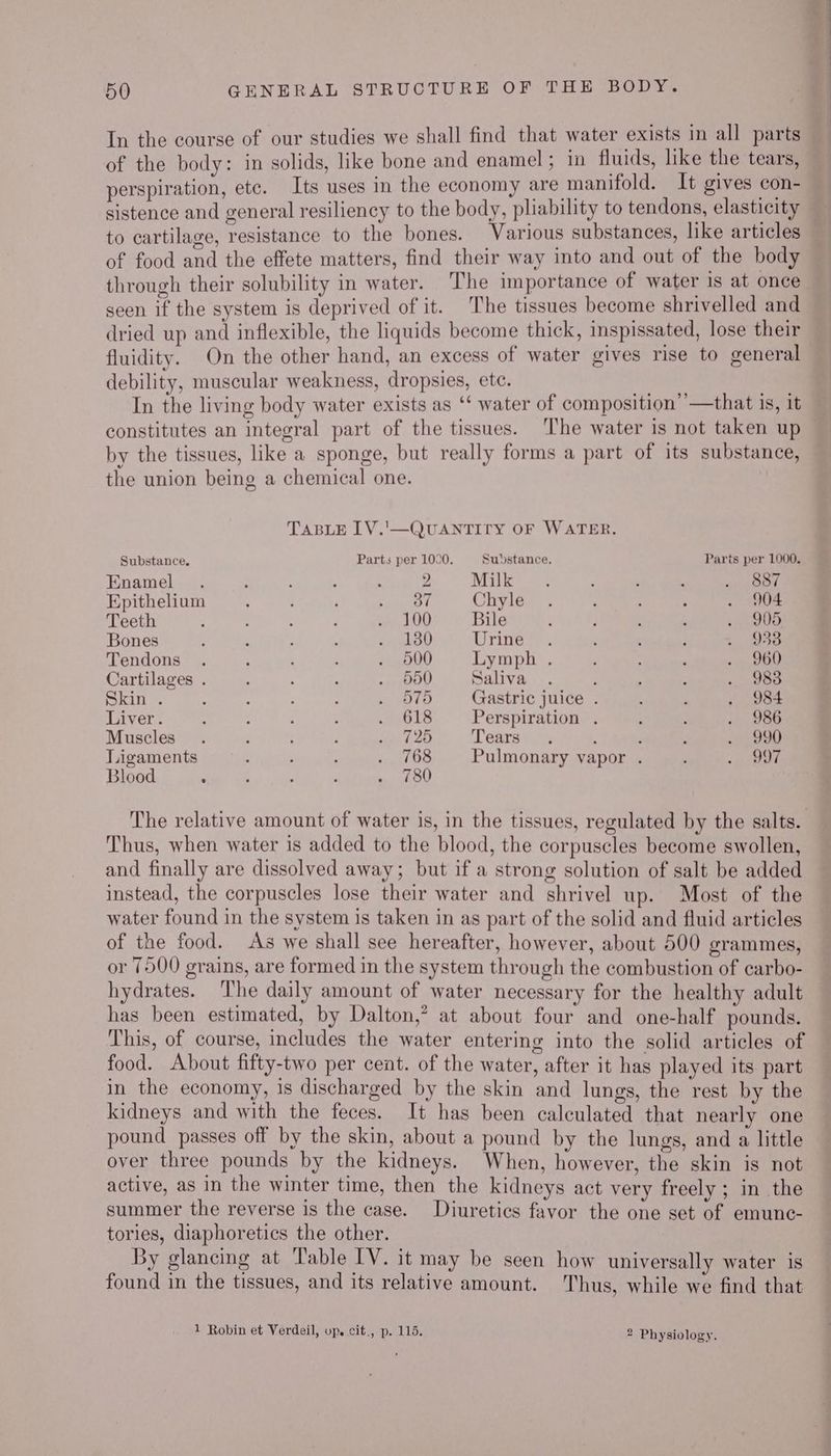 In the course of our studies we shall find that water exists in all parts of the body: in solids, like bone and enamel; in fluids, like the tears, perspiration, etc. Its uses in the economy are manifold. It gives con- — sistence and general resiliency to the body, pliability to tendons, elasticity to cartilage, resistance to the bones. Various substances, like articles — of food and the effete matters, find their way into and out of the body through their solubility in water. ‘The importance of water is at once seen if the system is deprived of it. The tissues become shrivelled and dried up and inflexible, the liquids become thick, inspissated, lose their fluidity. On the other hand, an excess of water gives rise to general debility, muscular weakness, dropsies, etc. In the living body water exists as ‘‘ water of composition’’—that is, it constitutes an integral part of the tissues. ‘The water is not taken up by the tissues, like a sponge, but really forms a part of its substance, the union being a chemical one. TABLE LV.'—QUANTITY OF WATER. Substance. Parts per 1000. Substance. Parts per 1000. Enamel . : . ; 2 Milk. ; ’ , ie pO Epithelium ; ; Feagatth Chyle . ; ; : . 904 Teeth : : a, 400 Bile , ; : ; 1905 Bones ’ : : ; . 180 rise aes ; ; 5 D8 Tendons . ; ; . 900 Lymph . ; . 1,200 Cartilages . : : : . 5d0 Saliva . : : ., 983 Skin . : - ; : . O75 Gastric juice . : : . 984 Liver. : : 4 : rOLe Perspiration . ; ; . 986 Muscles. : . 3 ee Tears. ; i ‘ . 990 Ligaments ; ; ; MY (3. Pulmonary vapor . ; ore Blood . : ; : i oe The relative amount of water is, in the tissues, regulated by the salts. Thus, when water is added to the blood, the corpuscles become swollen, and finally are dissolved away; but if a strong solution of salt be added instead, the corpuscles lose their water and shrivel up. Most of the water found in the system is taken in as part of the solid and fluid articles of the food. As we shall see hereafter, however, about 500 grammes, or 7500 grains, are formed in the system through the combustion of carbo- hydrates. The daily amount of water necessary for the healthy adult has been estimated, by Dalton,’ at about four and one-half pounds. This, of course, includes the water entering into the solid articles of food. About fifty-two per cent. of the water, after it has played its part in the economy, is discharged by the skin and lungs, the rest by the kidneys and with the feces. It has been calculated that nearly one pound passes off by the skin, about a pound by the lungs, and a little over three pounds by the kidneys. When, however, the skin is not active, as in the winter time, then the kidneys act very freely ; in the summer the reverse is the case. Diuretics favor the one set of emunc- tories, diaphoretics the other. By glancing at Table IV. it may be seen how universally water is found in the tissues, and its relative amount. Thus, while we find that 1 Robin et Verdeil, up. cit., p. 115. 2 Physiology oJ