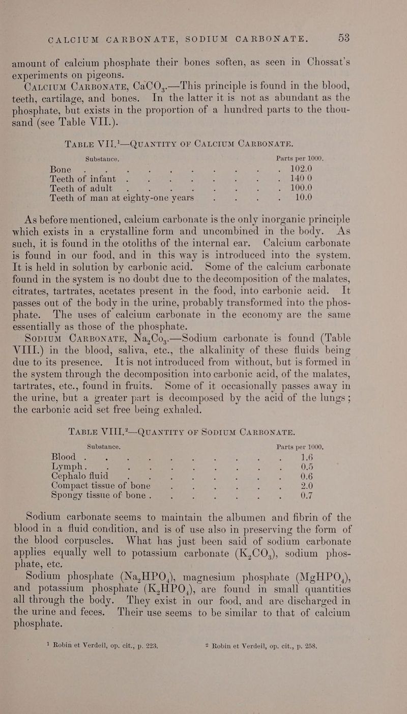 amount of calcium phosphate their bones soften, as seen in Chossat’s experiments on pigeons. Catcitum CarBoNATE, CaCO,.—This principle is found in the blood, teeth, cartilage, and bones. In the latter it is not as abundant as the phosphate, but exists in the proportion of a hundred parts to the thou- sand (see Table VII.). TABLE VII.1—QUANTITY OF CALCIUM CARBONATE. Substance. Parts per 1000. Bone. ; : 2 : : : : ‘ ai02,0 Teeth of infant . ’ : : é : ; . 140.0 Teeth of adult. ; : - : , : . 100.0 Teeth of man at eighty-one years - : ‘ ee LUO) As before mentioned, calcium carbonate is the only inorganic principle which exists in a crystalline form and uncombined in the body. As such, it is found in the otoliths of the internal ear. Calcium carbonate is found in our food, and in this way is introduced into the system. It is held in solution by carbonic acid. Some of the calcium carbonate found in the system is no doubt due to the decomposition of the malates, citrates, tartrates, acetates present in the food, into carbonic acid. It passes out of the body in the urine, probably transformed into the phos- phate. The uses of calcium carbonate in the economy are the same essentially as those of the phosphate. Soptum CARBONATE, Na,Co,.—Sodium carbonate is found (Table VIII.) in the blood, saliva, ete., the alkalinity of these fluids being due to its presence. Itis not introduced from without, but is formed in the system through the decomposition into carbonic acid, of the malates, tartrates, etc., found in fruits. Some of it occasionally passes away in the urine, but a vreater part is decomposed by the acid of the lungs ; the carbonic acid set free being exhaled. TABLE VIII.?—QUANTITY OF SODIUM CARBONATE. Substance. Parts per 1000, Blood . ‘ ; ; : : : : , ; 1.6 Lymph. ; i ; : : ; Z : ‘ 0.5 Cephalo fluid ; ; : : : ‘ : F 0.6 Compact tissue of bone : : : ; ; 2.0 Spongy tissue of bone . é : ‘ ; : , 0.7 Sodium carbonate seems to maintain the albumen and fibrin of the blood in a fluid condition, and is of use also in preserving the form of the blood corpuscles. What has just been said of sodium carbonate applies equally well to potassium carbonate (K,CO,), sodium phos- phate, ete. Sodium phosphate (Na,HPO,), magnesium phosphate (MgHPQ,), and potassium phosphate (K,HPO,), are found in small quantities all through the body. They exist in our food, and are discharged in the urine and feces. Their use seems to be similar to that of calcium phosphate. 1 Robin et Verdeil, op. cit., p. 223. 2 Robin et Verdeil, op. cit., p. 258.