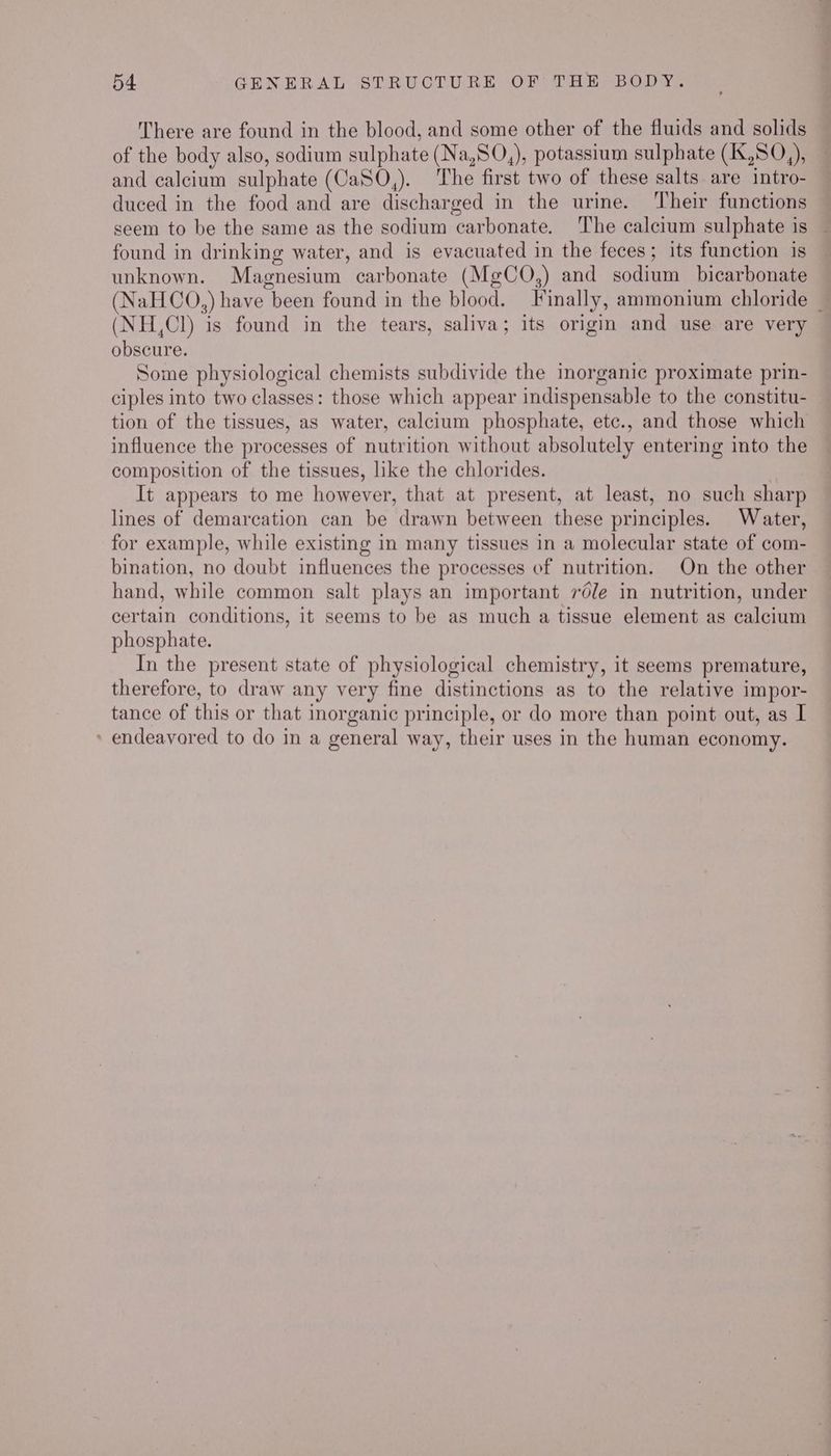 There are found in the blood, and some other of the fluids and solids of the body also, sodium sulphate (Na,SO,), potassium sulphate (IX,S0,), and calcium sulphate (CaSO,). The first two of these salts are intro- duced in the food and are discharged in the urine. Their functions seem to be the same as the sodium carbonate. The calcium sulphate is — found in drinking water, and is evacuated in the feces; its function is unknown. Magnesium carbonate (MgCQO,) and sodium bicarbonate (NaHCoO,) have been found in the blood. Finally, ammonium chloride _ (NH,Cl) is found in the tears, saliva; its origin and use are very obscure. Some physiological chemists subdivide the imorganic proximate prin- ciples into two classes: those which appear indispensable to the constitu- tion of the tissues, as water, calcium phosphate, etc., and those which influence the processes of nutrition without absolutely entering into the composition of the tissues, like the chlorides. It appears to me however, that at present, at least, no such sharp lines of demarcation can be drawn between these principles. Water, for example, while existing in many tissues in a molecular state of com- bination, no doubt influences the processes of nutrition. On the other hand, while common salt plays an important réle in nutrition, under certain conditions, it seems to be as much a tissue element as calcium phosphate. In the present state of physiological chemistry, it seems premature, therefore, to draw any very fine distinctions as to the relative impor- tance of this or that inorganic principle, or do more than point out, as I » endeavored to do in a general way, their uses in the human economy.