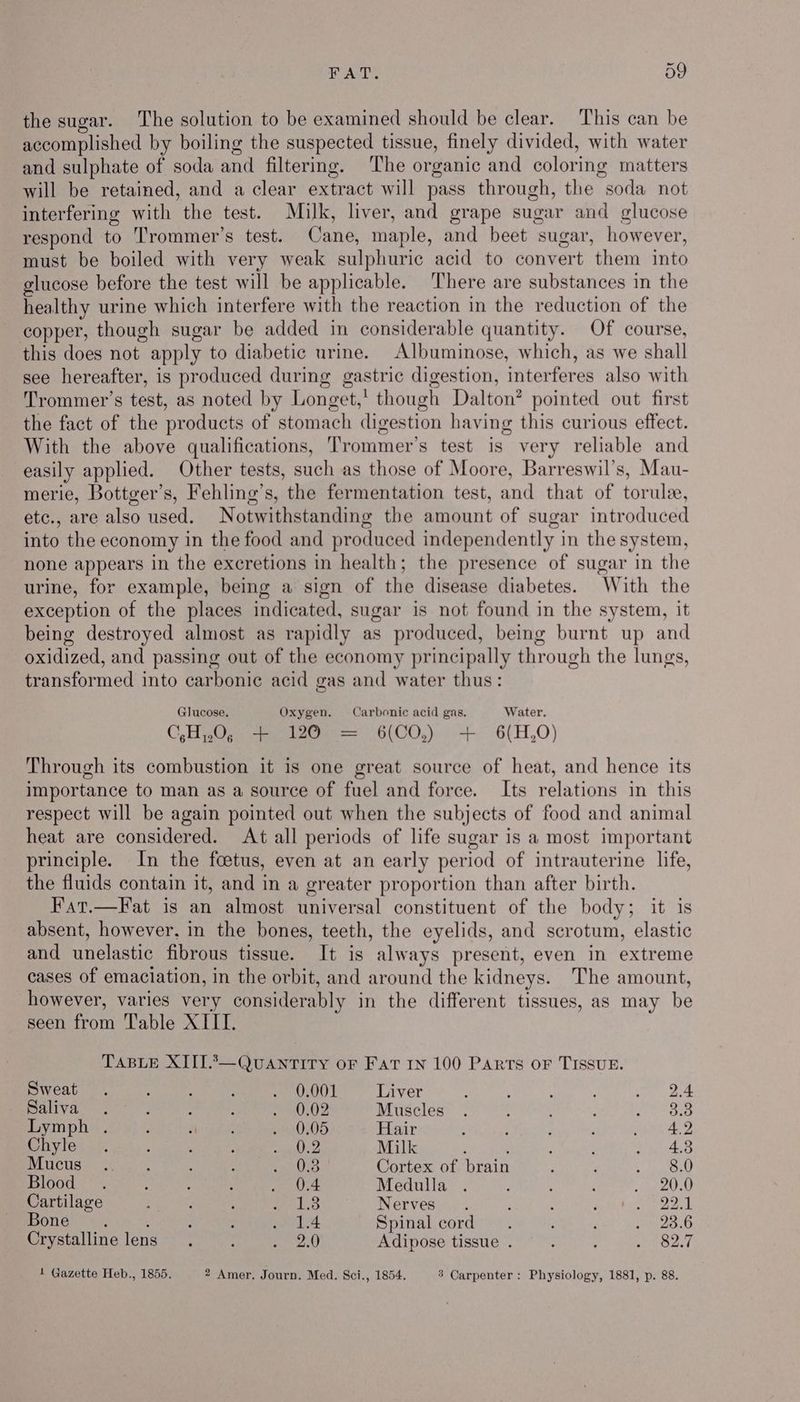 the sugar. The solution to be examined should be clear. This can be accomplished by boiling the suspected tissue, finely divided, with water and sulphate of soda and filtering. The organic and coloring matters will be retained, and a clear extract will pass through, the soda not interfering with the test. Milk, liver, and grape sugar and glucose respond to Trommer’s test. Cane, maple, and beet sugar, however, must be boiled with very weak sulphuric acid to convert them into glucose before the test will be applicable. There are substances in the healthy urine which interfere with the reaction in the reduction of the copper, though sugar be added in considerable quantity. Of course, this does not apply to diabetic urine. Albuminose, which, as we shall see hereafter, is produced during gastric digestion, interferes also with Trommer’s test, as noted by Longet,' though Dalton? pointed out first the fact of the products of stomach digestion having this curious effect. With the above qualifications, Trommer’s test is very reliable and easily applied. Other tests, such as those of Moore, Barreswil’s, Mau- merie, Bottger’s, Fehling’s, the fermentation test, and that of torule, etc., are also used. Notwithstanding the amount of sugar introduced into the economy in the food and produced independently in the system, none appears in the excretions in health; the presence of sugar in the urine, for example, being a sign of the disease diabetes. With the exception of the places indicated, sugar is not found in the system, it being destroyed almost as rapidly as produced, being burnt up and oxidized, and passing out of the economy principally through the lungs, transformed into carboni¢ acid gas and water thus: Glucose. Oxygen. Carbonic acid gas, Water. O-Hugys same 6(00,). 4 -6(H,0) Through its combustion it is one great source of heat, and hence its importance to man as a source of fuel and force. Its relations in this respect will be again pointed out when the subjects of food and animal heat are considered. At all periods of life sugar is a most important principle. In the foetus, even at an early period of intrauterine life, the fluids contain it, and in a greater proportion than after birth. Fat.—Fat is an almost universal constituent of the body; it is absent, however, in the bones, teeth, the eyelids, and scrotum, elastic and unelastic fibrous tissue. It is always present, even in extreme cases of emaciation, in the orbit, and around the kidneys. The amount, however, varies very considerably in the different tissues, as may be seen from Table XIII. TABLE XIII.2A—QUANTITY OF FAT IN 100 PARTS OF TISSUE. Sweat. : Semen rot Liver 2.4 SURE ea Aue Ce cucbeLo” IM IP Muscles 3.3 Lymph . , See » 0,05 Hair 4.2 Chyle ; co, Milk 4.3 NIN CUB Str /s, ; ; Se ees Cortex of brain 8.0 Blood: ~ . : : irl Ae Medulla 20.0 Cartilage 1.3 Nerves 22.1 Bone. 1.4 Spinal cord 23.6 Crystalline lens 2.0 Adipose tissue . 82.7 1 Gazette Heb., 1855. 2 Amer, Journ. Med. Sci., 1854, 3 Carpenter: Physiology, 1881, p. 88.