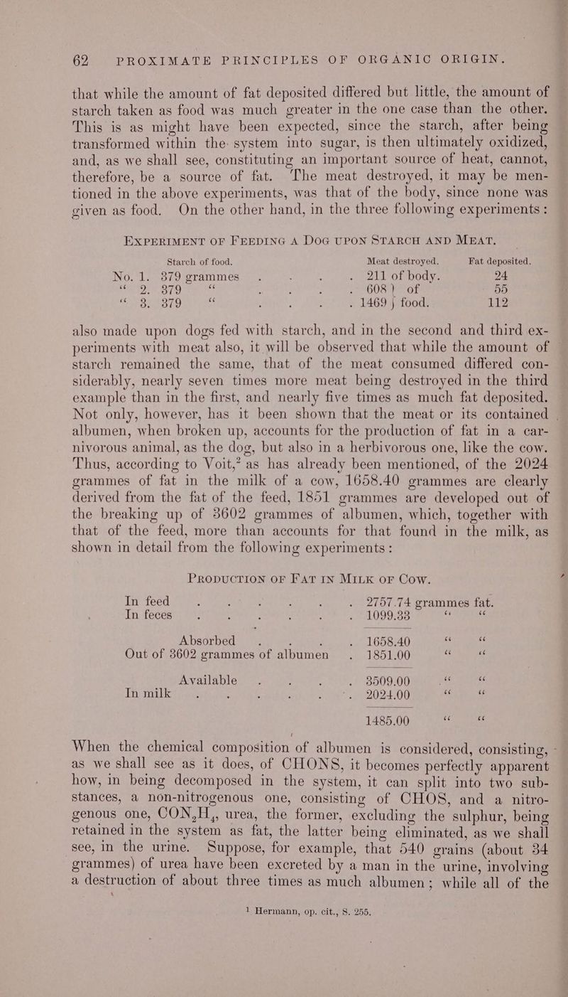 that while the amount of fat deposited differed but little, the amount of starch taken as food was much greater in the one case than the other. This is as might have been expected, since the starch, after being transformed within the: system into sugar, is then ultimately oxidized, and, as we shall see, constituting an important source of heat, cannot, therefore, be a source of fat. The meat destroyed, it may be men- tioned in the above experiments, was that of the body, since none was given as food. On the other hand, in the three following experiments : EXPERIMENT OF FEEDING A DOG UPON STARCH AND MBAT. Starch of food. Meat destroyed. Fat deposited. No. 1. 3879 grammes . : . 211 of body. 24 ae OTe ; ; - 608 Feo 55 ee grey sy oS, 4 ; . 1469 ) food. 112 also made upon dogs fed with starch, and in the second and third ex- periments with meat also, it will be observed that while the amount of starch remained the same, that of the meat consumed differed con- siderably, nearly seven times more meat being destroyed in the third example than in the first, and nearly five times as much fat deposited. Not only, however, has it been shown that the meat or its contained . albumen, when broken up, accounts for the production of fat in a car- nivorous animal, as the dog, but also in a herbivorous one, like the cow. Thus, according to Voit,’ as has already been mentioned, of the 2024 grammes of fat in the milk of a cow, 1658.40 grammes are clearly derived from the fat of the feed, 1851 grammes are developed out of the breaking up of 3602 grammes of albumen, which, together with that of the feed, more than accounts for that found in the milk, as shown in detail from the following experiments : PRODUCTION OF FAT IN MILK OF Cow. In feed ; . 2757.74 grammes fat. In feces ; : : ; . 1099.38 i ‘ Absorbed. ; : . 1658.40 i Out of 3602 grammes of albumen . 1851.00 a: < Available. : : . 8909.00 ‘a a In milk : : : ora. 20200 ‘ 7 1485.00 es : When the chemical composition of albumen is considered, consisting, - as we shall see as it does, of CHONS, it becomes perfectly apparent how, in being decomposed in the system, it can split into two sub- stances, a non-nitrogenous one, consisting of CHOS, and a nitro- genous one, CON,H,, urea, the former, excluding the sulphur, being retained in the system as fat, the latter being eliminated, as we shall see, in the urme. Suppose, for example, that 540 grains (about 34 grammes) of urea have been excreted by a man in the urine, involving a destruction of about three times as much albumen; while all of the 4 1 Hermann, op. cit., 8S. 255.