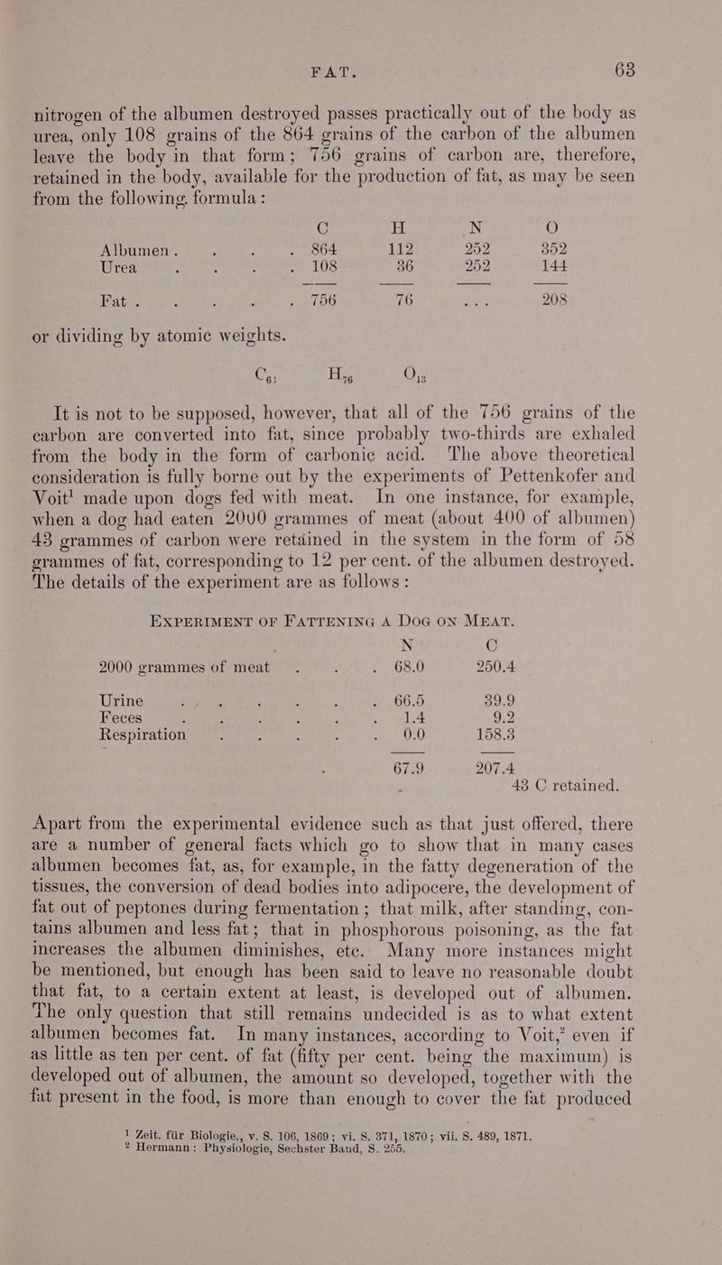 nitrogen of the albumen destroyed passes practically out of the body as urea, only 108 grains of the 864 grains of the carbon of the albumen leave the body in that form; 756 grains of carbon are, therefore, retained in the body, available for the production of fat, as may be seen from the following. formula : C H N O Albumen. : ; . oo4 112 292 302 Urea ‘ : : Re allo, 36 252 144 Fat. . : i . ae fC 76 ae 208 or dividing by atomic weights. Cy; Hi, Or; It is not to be supposed, however, that all of the 756 grains of the carbon are converted into fat, since probably two-thirds are exhaled from the body in the form of carbonic acid. ‘The above theoretical consideration is fully borne out by the experiments of Pettenkofer and Voit! made upon dogs fed with meat. In one instance, for example, when a dog had eaten 20U0 grammes of meat (about 400 of albumen) 43 grammes of carbon were retained in the system in the form of 58 grammes of fat, corresponding to 12 per cent. of the albumen destroyed. The details of the experiment are as follows: EXPERIMENT OF FATTENING A DoG ON MEAT. N C 2000 grammes of meat. ; . 68.0 250.4 Urine ‘ ; ‘ : . 66.5 39.9 Feces : : ' : : se oal.4 9:2 Respiration 0.0 158.: 67.9 207.4 43 C retained. Apart from the experimental evidence such as that just offered, there are a number of general facts which go to show that in many cases albumen becomes fat, as, for example, in the fatty degeneration of the tissues, the conversion of dead bodies into adipocere, the development of fat out of peptones during fermentation; that milk, after standing, con- tains albumen and less fat; that in phosphorous poisoning, as the fat increases the albumen diminishes, etc. Many more instances might be mentioned, but enough has been said to leave no reasonable doubt that fat, to a certain extent at least, is developed out of albumen. The only question that still remains undecided is as to what extent albumen becomes fat. In many instances, according to Voit,’ even if as little as ten per cent. of fat (fifty per cent. being the maximum) is developed out of albumen, the amount so developed, together with the fat present in the food, is more than enough to cover the fat produced 1 Zeit. fiir Biologie., v. S. 106, 1869; vi. 8. 371, 1870; vii. S. 489, 1871. ? Hermann: Physiologie, Sechster Band, 8. 255.